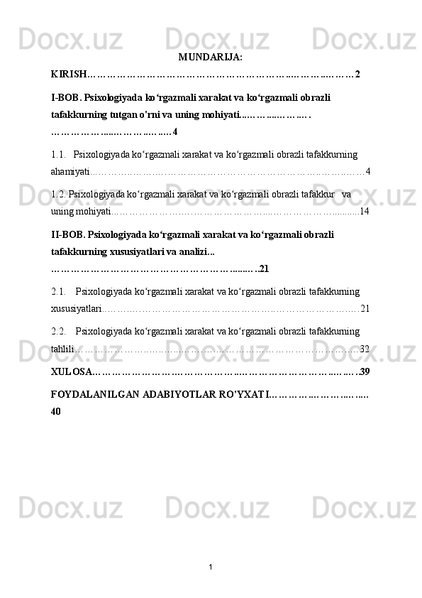 MUNDARIJA:
KIRISH……………………………………………………..………..………2
I-BOB. Psixologiyada ko rgazmali xarakat va ko rgazmali obrazli ʻ ʻ
tafakkurning tutgan o'rni va uning mohiyati...……....…….….
…………….....………..…..…4
1.1.   Psixologiyada ko rgazmali xarakat va ko rgazmali obrazli tafakkurning 	
ʻ ʻ
ahamiyati...………..…….….………………………………………..……..……4
1.2. Psixologiyada ko rgazmali xarakat va ko rgazmali obrazli tafakkur   va 
ʻ ʻ
uning mohiyati...……………….….…………………....………………...........14
II-BOB. Psixologiyada ko rgazmali xarakat va ko rgazmali obrazli 	
ʻ ʻ
tafakkurning xususiyatlari va analizi...
………………………………………………......…..21
2.1.    Psixologiyada ko rgazmali xarakat va ko rgazmali obrazli tafakkurning 	
ʻ ʻ
xususiyatlari..…….….…………………………………..………………….….21
2.2.    Psixologiyada ko rgazmali xarakat va ko rgazmali obrazli tafakkurning 
ʻ ʻ
tahlili…………………..…..…...…….….…………………………………..…32
XULOSA…………………….………………..………………………..….…..39
FOYDALANILGAN ADABIYOTLAR RO'YXATI………….………..…..…
40
1 