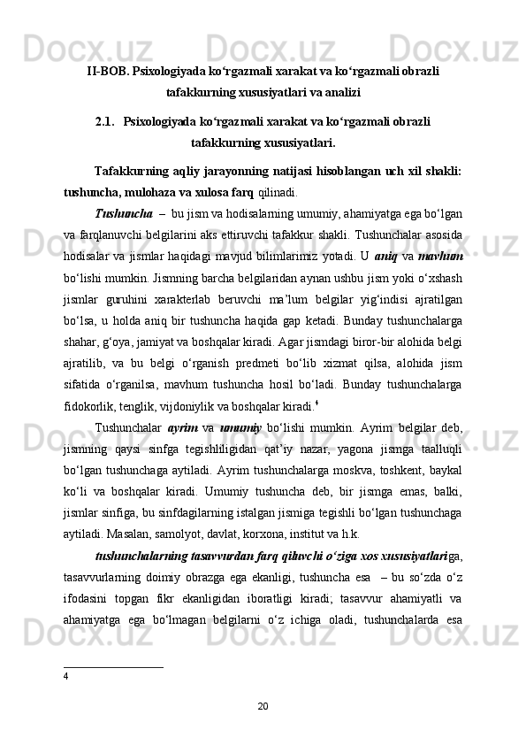 II-BOB. Psixologiyada ko rgazmali xarakat va ko rgazmali obrazliʻ ʻ
tafakkurning xususiyatlari va analizi
2.1.   Psixologiyada ko rgazmali xarakat va ko rgazmali obrazli	
ʻ ʻ
tafakkurning xususiyatlari.
Tafakkurning   aqliy   jarayonning   natijasi   hisoblangan   uch   xil   shakli:
tushuncha, mulohaza va xulosa farq  qilinadi.
Tushuncha  –   bu jism va hodisalarning umumiy, ahamiyatga ega bo‘lgan
va farqlanuvchi belgilarini aks ettiruvchi tafakkur shakli. Tushunchalar asosida
hodisalar  va  jismlar  haqidagi  mavjud  bilimlarimiz   yotadi.   U   aniq   va   mavhum
bo‘lishi mumkin. Jismning barcha belgilaridan aynan ushbu jism yoki o‘xshash
jismlar   guruhini   xarakterlab   beruvchi   ma’lum   belgilar   yig‘indisi   ajratilgan
bo‘lsa,   u   holda   aniq   bir   tushuncha   haqida   gap   ketadi.   Bunday   tushunchalarga
shahar, g‘oya, jamiyat va boshqalar kiradi. Agar jismdagi biror-bir alohida belgi
ajratilib,   va   bu   belgi   o‘rganish   predmeti   bo‘lib   xizmat   qilsa,   alohida   jism
sifatida   o‘rganilsa,   mavhum   tushuncha   hosil   bo‘ladi.   Bunday   tushunchalarga
fidokorlik, tenglik, vijdoniylik va boshqalar kiradi. 4
Tushunchalar   ayrim   va   umumiy   bo‘lishi   mumkin.   Ayrim   belgilar   deb,
jismning   qaysi   sinfga   tegishliligidan   qat’iy   nazar,   yagona   jismga   taalluqli
bo‘lgan   tushunchaga   aytiladi.   Ayrim   tushunchalarga   moskva,   toshkent,   baykal
ko‘li   va   boshqalar   kiradi.   Umumiy   tushuncha   deb,   bir   jismga   emas,   balki,
jismlar sinfiga, bu sinfdagilarning istalgan jismiga tegishli bo‘lgan tushunchaga
aytiladi. Masalan, samolyot, davlat, korxona, institut va h.k.
      tushunchalarning tasavvurdan farq qiluvchi o‘ziga xos xususiyatlari ga,
tasavvurlarning   doimiy   obrazga   ega   ekanligi,   tushuncha   esa     –   bu   so‘zda   o‘z
ifodasini   topgan   fikr   ekanligidan   iboratligi   kiradi;   tasavvur   ahamiyatli   va
ahamiyatga   ega   bo‘lmagan   belgilarni   o‘z   ichiga   oladi,   tushunchalarda   esa
4
20 