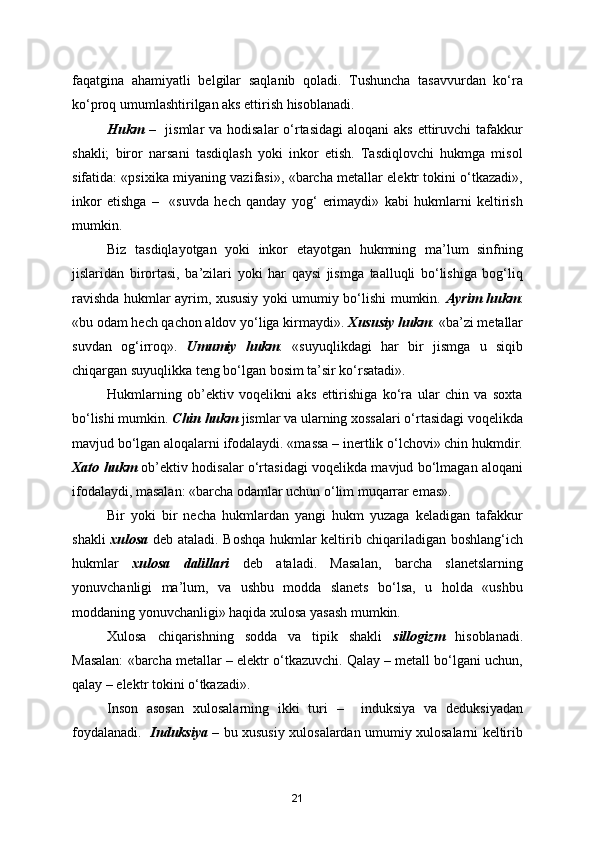 faqatgina   ahamiyatli   belgilar   saqlanib   qoladi.   Tushuncha   tasavvurdan   ko‘ra
ko‘proq umumlashtirilgan aks ettirish hisoblanadi.
Hukm   –   jismlar  va hodisalar  o‘rtasidagi  aloqani  aks  ettiruvchi  tafakkur
shakli;   biror   narsani   tasdiqlash   yoki   inkor   etish.   Tasdiqlovchi   hukmga   misol
sifatida: «psixika miyaning vazifasi», «barcha metallar elektr tokini o‘tkazadi»,
inkor   etishga   –     «suvda   hech   qanday   yog‘   erimaydi»   kabi   hukmlarni   keltirish
mumkin.
Biz   tasdiqlayotgan   yoki   inkor   etayotgan   hukmning   ma’lum   sinfning
jislaridan   birortasi,   ba’zilari   yoki   har   qaysi   jismga   taalluqli   bo‘lishiga   bog‘liq
ravishda hukmlar ayrim, xususiy yoki umumiy bo‘lishi mumkin.   Ayrim hukm :
«bu odam hech qachon aldov yo‘liga kirmaydi».  Xususiy hukm : «ba’zi metallar
suvdan   og‘irroq».   Umumiy   hukm :   «suyuqlikdagi   har   bir   jismga   u   siqib
chiqargan suyuqlikka teng bo‘lgan bosim ta’sir ko‘rsatadi».
Hukmlarning   ob’ektiv   voqelikni   aks   ettirishiga   ko‘ra   ular   chin   va   soxta
bo‘lishi mumkin.  Chin hukm  jismlar va ularning xossalari o‘rtasidagi voqelikda
mavjud bo‘lgan aloqalarni ifodalaydi. «massa – inertlik o‘lchovi» chin hukmdir.
Xato hukm   ob’ektiv hodisalar o‘rtasidagi voqelikda mavjud bo‘lmagan aloqani
ifodalaydi, masalan: «barcha odamlar uchun o‘lim muqarrar emas».
Bir   yoki   bir   necha   hukmlardan   yangi   hukm   yuzaga   keladigan   tafakkur
shakli   xulosa   deb ataladi. Boshqa hukmlar keltirib chiqariladigan boshlang‘ich
hukmlar   xulosa   dalillari   deb   ataladi.   Masalan,   barcha   slanetslarning
yonuvchanligi   ma’lum,   va   ushbu   modda   slanets   bo‘lsa,   u   holda   «ushbu
moddaning yonuvchanligi» haqida xulosa yasash mumkin.
Xulosa   chiqarishning   sodda   va   tipik   shakli   sillogizm   hisoblanadi.
Masalan: «barcha metallar – elektr o‘tkazuvchi. Qalay – metall bo‘lgani uchun,
qalay – elektr tokini o‘tkazadi».
Inson   asosan   xulosalarning   ikki   turi   –     induksiya   va   deduksiyadan
foydalanadi.    Induksiya   – bu xususiy xulosalardan umumiy xulosalarni keltirib
21 