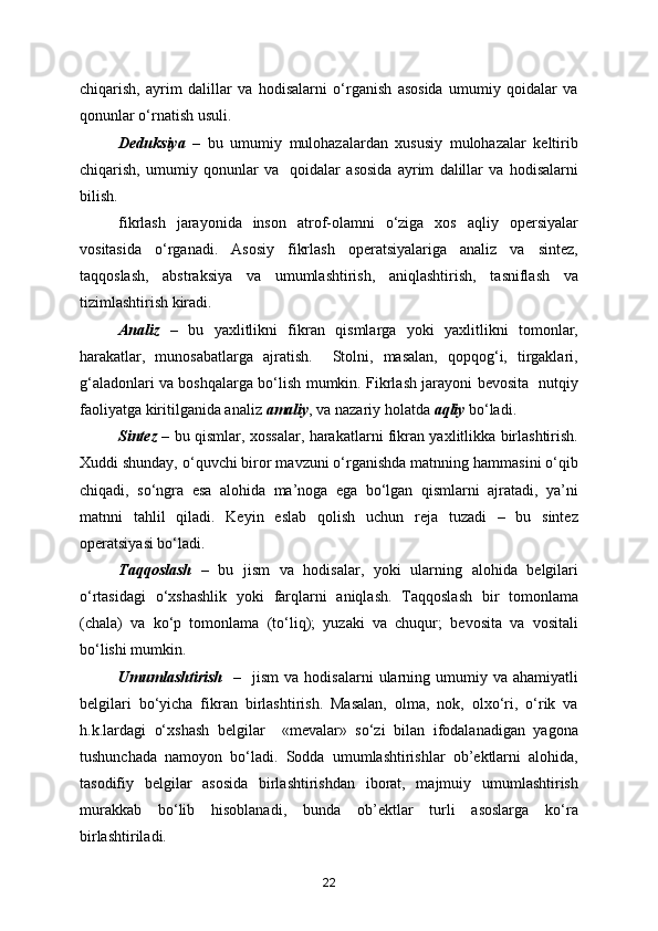 chiqarish,   ayrim   dalillar   va   hodisalarni   o‘rganish   asosida   umumiy   qoidalar   va
qonunlar o‘rnatish usuli.
Deduksiya   –   bu   umumiy   mulohazalardan   xususiy   mulohazalar   keltirib
chiqarish,   umumiy   qonunlar   va     qoidalar   asosida   ayrim   dalillar   va   hodisalarni
bilish.
fikrlash   jarayonida   inson   atrof-olamni   o‘ziga   xos   aqliy   opersiyalar
vositasida   o‘rganadi.   Asosiy   fikrlash   operatsiyalariga   analiz   va   sintez,
taqqoslash,   abstraksiya   va   umumlashtirish,   aniqlashtirish,   tasniflash   va
tizimlashtirish kiradi.
Analiz   –   bu   yaxlitlikni   fikran   qismlarga   yoki   yaxlitlikni   tomonlar,
harakatlar,   munosabatlarga   ajratish.     Stolni,   masalan,   qopqog‘i,   tirgaklari,
g‘aladonlari va boshqalarga bo‘lish mumkin. Fikrlash jarayoni bevosita   nutqiy
faoliyatga kiritilganida analiz  amaliy , va nazariy holatda  aqliy  bo‘ladi.
Sintez   – bu qismlar, xossalar, harakatlarni fikran yaxlitlikka birlashtirish.
Xuddi shunday, o‘quvchi biror mavzuni o‘rganishda matnning hammasini o‘qib
chiqadi,   so‘ngra   esa   alohida   ma’noga   ega   bo‘lgan   qismlarni   ajratadi,   ya’ni
matnni   tahlil   qiladi.   Keyin   eslab   qolish   uchun   reja   tuzadi   –   bu   sintez
operatsiyasi bo‘ladi.
Taqqoslash   –   bu   jism   va   hodisalar,   yoki   ularning   alohida   belgilari
o‘rtasidagi   o‘xshashlik   yoki   farqlarni   aniqlash.   Taqqoslash   bir   tomonlama
(chala)   va   ko‘p   tomonlama   (to‘liq);   yuzaki   va   chuqur;   bevosita   va   vositali
bo‘lishi mumkin.
Umumlashtirish     –    jism  va  hodisalarni  ularning  umumiy  va  ahamiyatli
belgilari   bo‘yicha   fikran   birlashtirish.   Masalan,   olma,   nok,   olxo‘ri,   o‘rik   va
h.k.lardagi   o‘xshash   belgilar     «mevalar»   so‘zi   bilan   ifodalanadigan   yagona
tushunchada   namoyon   bo‘ladi.   Sodda   umumlashtirishlar   ob’ektlarni   alohida,
tasodifiy   belgilar   asosida   birlashtirishdan   iborat,   majmuiy   umumlashtirish
murakkab   bo‘lib   hisoblanadi,   bunda   ob’ektlar   turli   asoslarga   ko‘ra
birlashtiriladi.
22 