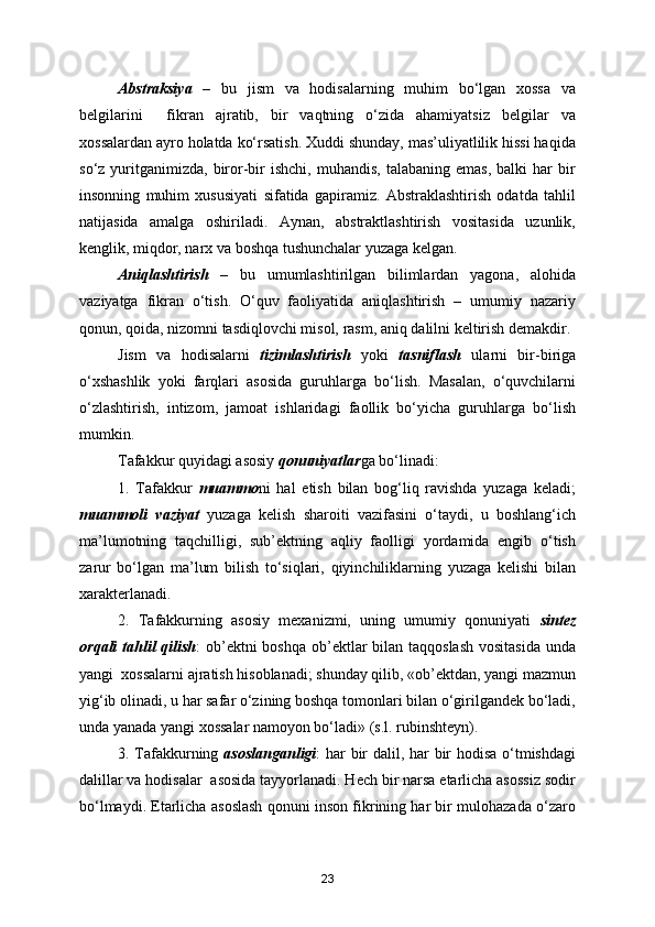 Abstraksiya   –   bu   jism   va   hodisalarning   muhim   bo‘lgan   xossa   va
belgilarini     fikran   ajratib,   bir   vaqtning   o‘zida   ahamiyatsiz   belgilar   va
xossalardan ayro holatda ko‘rsatish. Xuddi shunday, mas’uliyatlilik hissi haqida
so‘z  yuritganimizda,   biror-bir   ishchi,  muhandis,   talabaning  emas,   balki   har   bir
insonning   muhim   xususiyati   sifatida   gapiramiz.   Abstraklashtirish   odatda   tahlil
natijasida   amalga   oshiriladi.   Aynan,   abstraktlashtirish   vositasida   uzunlik,
kenglik, miqdor, narx va boshqa tushunchalar yuzaga kelgan.
Aniqlashtirish   –   bu   umumlashtirilgan   bilimlardan   yagona,   alohida
vaziyatga   fikran   o‘tish.   O‘quv   faoliyatida   aniqlashtirish   –   umumiy   nazariy
qonun, qoida, nizomni tasdiqlovchi misol, rasm, aniq dalilni keltirish demakdir.
Jism   va   hodisalarni   tizimlashtirish   yoki   tasniflash   ularni   bir-biriga
o‘xshashlik   yoki   farqlari   asosida   guruhlarga   bo‘lish.   Masalan,   o‘quvchilarni
o‘zlashtirish,   intizom,   jamoat   ishlaridagi   faollik   bo‘yicha   guruhlarga   bo‘lish
mumkin.
Tafakkur quyidagi asosiy  qonuniyatlar ga bo‘linadi:
1.   Tafakkur   muammo ni   hal   etish   bilan   bog‘liq   ravishda   yuzaga   keladi;
muammoli   vaziyat   yuzaga   kelish   sharoiti   vazifasini   o‘taydi,   u   boshlang‘ich
ma’lumotning   taqchilligi,   sub’ektning   aqliy   faolligi   yordamida   engib   o‘tish
zarur   bo‘lgan   ma’lum   bilish   to‘siqlari,   qiyinchiliklarning   yuzaga   kelishi   bilan
xarakterlanadi.
2.   Tafakkurning   asosiy   mexanizmi,   uning   umumiy   qonuniyati   sintez
orqali  tahlil  qilish : ob’ektni boshqa ob’ektlar bilan taqqoslash vositasida  unda
yangi  xossalarni ajratish hisoblanadi; shunday qilib, «ob’ektdan, yangi mazmun
yig‘ib olinadi, u har safar o‘zining boshqa tomonlari bilan o‘girilgandek bo‘ladi,
unda yanada yangi xossalar namoyon bo‘ladi» (s.l. rubinshteyn).
3. Tafakkurning   asoslanganligi : har bir dalil, har bir hodisa o‘tmishdagi
dalillar va hodisalar  asosida tayyorlanadi. Hech bir narsa etarlicha asossiz sodir
bo‘lmaydi. Etarlicha asoslash qonuni inson fikrining har bir mulohazada o‘zaro
23 