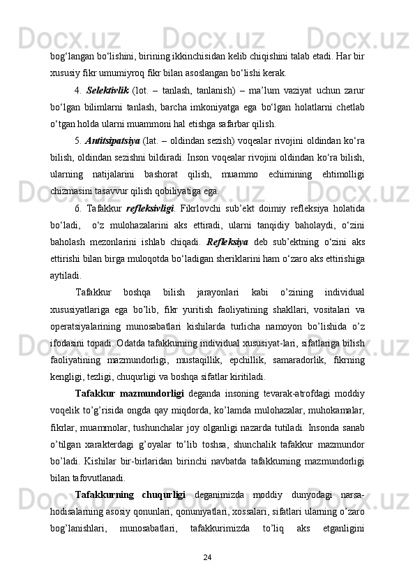 bog‘langan bo‘lishini, birining ikkinchisidan kelib chiqishini talab etadi. Har bir
xususiy fikr umumiyroq fikr bilan asoslangan bo‘lishi kerak.
4.   Selektivlik   (lot.   –   tanlash,   tanlanish)   –   ma’lum   vaziyat   uchun   zarur
bo‘lgan   bilimlarni   tanlash,   barcha   imkoniyatga   ega   bo‘lgan   holatlarni   chetlab
o‘tgan holda ularni muammoni hal etishga safarbar qilish.
5.   Antitsipatsiya   (lat. – oldindan sezish)  voqealar rivojini oldindan ko‘ra
bilish, oldindan sezishni bildiradi. Inson voqealar rivojini oldindan ko‘ra bilish,
ularning   natijalarini   bashorat   qilish,   muammo   echimining   ehtimolligi
chizmasini tasavvur qilish qobiliyatiga ega.
6.   Tafakkur   refleksivligi .   Fikrlovchi   sub’ekt   doimiy   refleksiya   holatida
bo‘ladi,     o‘z   mulohazalarini   aks   ettiradi,   ularni   tanqidiy   baholaydi,   o‘zini
baholash   mezonlarini   ishlab   chiqadi.   Refleksiya   deb   sub’ektning   o‘zini   aks
ettirishi bilan birga muloqotda bo‘ladigan sheriklarini ham o‘zaro aks ettirishiga
aytiladi.
        Tafakkur   boshqa   bilish   jarayonlari   kabi   o’zining   individual
xususiyatlariga   ega   bo’lib,   fikr   yuritish   faoliyatining   shakllari,   vositalari   va
operatsiyalarining   munosabatlari   kishilarda   turlicha   namoyon   bo’lishida   o’z
ifodasini topadi. Odatda tafakkurning individual xususiyat-lari, sifatlariga bilish
faoliyatining   mazmundorligi,   mustaqillik,   epchillik,   samaradorlik,   fikrning
kengligi, tezligi, chuqurligi va boshqa sifatlar kiritiladi.
        Tafakkur   mazmundorligi   deganda   insoning   tevarak-atrofdagi   moddiy
voqelik to’g’risida ongda qay miqdorda, ko’lamda mulohazalar, muhokamalar,
fikrlar, muammolar, tushunchalar  joy olganligi   nazarda  tutiladi.  Insonda   sanab
o’tilgan   xarakterdagi   g’oyalar   to’lib   toshsa,   shunchalik   tafakkur   mazmundor
bo’ladi.   Kishilar   bir-birlaridan   birinchi   navbatda   tafakkurning   mazmundorligi
bilan tafovutlanadi.
        Tafakkurning   chuqurligi   deganimizda   moddiy   dunyodagi   narsa-
hodisalarning asosiy qonunlari, qonuniyatlari, xossalari, sifatlari ularning o’zaro
bog’lanishlari,   munosabatlari,   tafakkurimizda   to’liq   aks   etganligini
24 