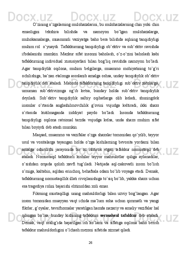         O’zining o’zgalarning mulohazalarini, bu mulohazalarning chin yoki chin
emasligini   tekshira   bilishda   va   namoyon   bo’lgan   mulohazalarga,
muhokamalarga,   muammoli   vaziyatga   baho   bera   bilishda   aqlning   tanqidiyligi
muhim rol   o’ynaydi. Tafakkurning tanqidiyligi ob’ektiv va sub’ektiv ravishda
ifodalanishi   mumkin.   Mazkur   sifat   insonni   baholash,   o’z-o’zini   baholash   kabi
tafakkurning   individual   xususiyatlari   bilan   bog’liq   ravishda   namoyon   bo’ladi.
Agar   tanqidiylik   oqilona,   muhim   belgilarga,   muammo   mohiyatining   to’g’ri
ochilishiga, ba’zan etalonga asoslanib amalga oshsa, unday tanqidiylik ob’ektiv
tanqidiylik   deb   ataladi.   Mabodo   tafakkurning   tanqidiyligi   sub’ektiv   xatolarga,
umuman   sub’ektivizmga   og’ib   ketsa,   bunday   holda   sub’ektiv   tanqidiylik
deyiladi.   Sub’ektiv   tanqidiylik   salbiy   oqibatlarga   olib   keladi,   shuningdek
insonlar   o’rtasida   anglashilmovchilik   g’ovini   vujudga   keltiradi,   ikki   shaxs
o’rtasida   kutilmaganda   ziddiyat   paydo   bo’ladi.   Insonda   tafakkurning
tanqidiyligi   oqilona   ratsional   tarzda   vujudga   kelsa,   unda   shaxs   muhim   sifat
bilan boyiydi deb atash mumkin.
        Maqsad, muammo va vazifalar o’zga shaxslar tomonidan qo’yilib, tayyor
usul   va   vositalarga   tayangan   holda   o’zga   kishilarning   bevosita   yordami   bilan
amalga   oshirilishi   jarayonida   bir   oz   ishtirok   etgan   tafakkur   nomustaqil   deb
ataladi.   Nomustaqil   tafakkurli   kishilar   tayyor   mahsulotlar   quliga   aylanadilar,
o’sishdan   orqada   qolish   xavfi   tug’iladi.   Natijada   aql-zakovatli   inson   bo’lish
o’rniga, kaltabin, aqldan erinchoq, behafsala odam bo’lib voyaga etadi. Demak,
tafakkurning nomustaqillik illati rivojlanishiga to’siq bo’lib, yakka shaxs uchun
esa tragediya rolini bajarishi ehtimoldan xoli emas.
        Fikrning   mustaqilligi   uning   mahsuldorligi   bilan   uzviy   bog’langan.   Agar
inson   tomonidan   muayyan   vaqt   ichida   ma’lum   soha   uchun   qimmatli   va   yangi
fikrlar, g’oyalar, tavsifnomalar yaratilgan hamda nazariy va amaliy vazifalar hal
qilingan   bo’lsa,   bunday   kishining   tafakkuri   sermahsul   tafakkur   deb   ataladi.
Demak,   vaqt   oralig’ida   bajarilgan   ish   ko’lami   va   sifatiga   oqilona   baho   berish
tafakkur mahsuldorligini o’lchash mezoni sifatida xizmat qiladi.
26 