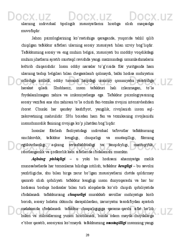 ularning   individual   tipologik   xususiyatlarini   hisobga   olish   maqsadga
muvofiqdir.
        Jahon   psixologlarining   ko’rsatishiga   qaraganda,   yuqorida   tahlil   qilib
chiqilgan   tafakkur   sifatlari   ularning   asosiy   xususiyati   bilan   uzviy   bog’liqdir.
Tafakkurning   asosiy   va   eng   muhim   belgisi,   xususiyati   bu   moddiy   voqelikdagi
muhim jihatlarni ajratib mustaqil ravishda yangi mazmundagi umumlashmalarni
keltirib   chiqarishdir.   Inson   oddiy   narsalar   to’g’risida   fikr   yuritganda   ham
ularning   tashqi   belgilari   bilan   chegaralanib   qolmaydi,   balki   hodisa   mohiyatini
ochishga   intiladi,   oddiy   turmush   haqidagi   umumiy   qonuniyatni   yaratishga
harakat   qiladi.   Shubhasiz,   inson   tafakkuri   hali   izlanmagan,   to’la
foydalanilmagan   zahira   va   imkoniyatlarga   ega.   Tafakkur   psixologiyasining
asosiy vazifasi ana shu zahirani to’la ochish fan-texnika rivojini intensivlashdan
iborat.   Chunki   har   qanday   kashfiyot,   yangilik,   rivojlanish   inson   aql-
zakovatining   mahsulidir.   SHu   boisdan   ham   fan   va   texnikaning   rivojlanishi
insonshunoslik fanining rivojiga ko’p jihatdan bog’liqdir.
Insonlar   fikrlash   faoliyatidagi   individual   tafovutlar   tafakkurning
sinchkovlik,   tafakkur   kengligi,   chuqurligi   va   mustaqilligi,   fikrning
eguluvchanligi,   aqlning   sertashabbusligi   va   tanqidiyligi,   mantiqiylik,
isbotlanganlik va ijodkorlik kabi sifatlarida ifodalanishi mumkin.
Aqlning   pishiqligi   –   u   yoki   bu   hodisani   ahamiyatga   molik
munosabatlarda har tomonlama bilishga intilish; tafakkur   kengligi   – bu savolni
yaxlitligicha,   shu   bilan   birga   zarur   bo‘lgan   xususiyatlarni   chetda   qoldirmay
qamrab   olish   qobiliyati.   tafakkur   kengligi   inson   dunyoqarashi   va   har   bir
hodisani   boshqa   hodisalar   bilan   turli   aloqalarda   ko‘rib   chiqish   qobiliyatida
ifodalanadi.   tafakkurning   chuqurligi   murakkab   savollar   mohiyatiga   kirib
borish,   asosiy   holatni   ikkinchi   darajalilardan,   zaruriyatni   tasodifiydan   ajratish
malakasida   ifodalanadi.   tafakkur   chuqurligigiga   qarama-qarshi   sifat   bo‘lib
hukm   va   xulosalarning   yuzasi   hisoblanadi,   bunda   odam   mayda-chuydalarga
e’tibor qaratib, asosiysini ko‘rmaydi. tafakkurning  mustaqilligi  insonning yangi
28 