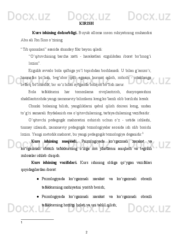 KIRISH
               Kurs ishining dolzarbligi.   Buyuk alloma inson ruhiyatining muhandisi
Abu ali Ibn Sino o zining ʻ
“Tib qonunlari” asarida shunday fikr bayon qiladi: 
“O qituvchining   barcha   xatti   -   harakatlari   ezgulikdan   iborat   bo lmog i	
ʻ ʻ ʻ
lozim”. 
Ezgulik avvalo bola qalbiga yo l topishdan boshlanadi. U bilan g amxo r,	
ʻ ʻ ʻ
hamnafas   bo lish,   beg ubor   qalb   egasini   hurmat   qilish,   xohish   -   istaklariga	
ʻ ʻ
befarq bo lmaslik, bir so z bilan aytganda bolajon bo lish zarur. 	
ʻ ʻ ʻ
Bola   tafakkurini   har   tomonlama   rivojlantirish,   dunyoqarashini
shakllantirishda yangi zamonaviy bilimlarni keng ko lamli olib borilishi kerak. 	
ʻ
Chunki   bolaning   bilish,   yangiliklarni   qabul   qilish   doirasi   keng,   undan
to g ri samarali foydalanish esa o qituvchilarning, tarbiyachilarning vazifasidir.	
ʻ ʻ ʻ
O qituvchi   pedagogik   mahoratini   oshirish   uchun   o z   -   ustida   ishlashi,	
ʻ ʻ
tinmay   izlanish,   zamonaviy   pedagogik   texnologiyalar   asosida   ish   olib   borishi
lozim. Yangi metodik mahorat, bu yangi pedagogik texnologiya deganidir. 1
 
Kurs   ishining   maqsadi.   Psixologiyada   ko rgazmali   xarakat   va	
ʻ
ko rgazmali   obrazli   tafakkurning   o‘ziga   xos   jihatlarini   aniqlash   va   tegishli	
ʻ
xulosalar ishlab chiqish.
Kurs   ishining   vazifalari.   Kurs   ishining   oldiga   qo‘ygan   vazifalari
quyidagilardan iborat:
● Psixologiyada   ko rgazmali   xarakat   va   ko rgazmali   obrazli	
ʻ ʻ
tafakkurning mohiyatini yoritib berish;
● Psixologiyada   ko rgazmali   xarakat   va   ko rgazmali   obrazli
ʻ ʻ
tafakkurning hozirgi holati va uni tahlil qilish;
1
2