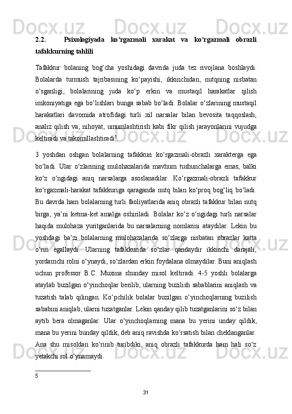 2.2.       Psixologiyada   ko rgazmali   xarakat   va   ko rgazmali   obrazliʻ ʻ
tafakkurning tahlili
Tafakkur   bolaning   bog‘cha   yoshidagi   davrida   juda   tez   rivojlana   boshlaydi.
Bolalarda   turmush   tajribasining   ko‘payishi,   ikkinchidan,   nutqning   nisbatan
o‘sganligi,   bolalarining   juda   ko‘p   erkin   va   mustaqil   harakatlar   qilish
imkoniyatiga  ega   bo‘lishlari   bunga   sabab   bo‘ladi.  Bolalar   o‘zlarining   mustaqil
harakatlari   davomida   atrofidagi   turli   xil   narsalar   bilan   bevosita   taqqoslash,
analiz   qilish   va,   nihoyat,   umumlashtirish   kabi   fikr   qilish   jarayonlarini   vujudga
keltiradi va takomillashtiradi 5
. 
3   yoshdan   oshgan   bolalarning   tafakkuri   ko‘rgazmali-obrazli   xarakterga   ega
bo‘ladi.   Ular   o‘zlarining   mulohazalarida   mavhum   tushunchalarga   emas,   balki
ko‘z   o‘ngidagi   aniq   narsalarga   asoslanadilar.   Ko‘rgazmali-obrazli   tafakkur
ko‘rgazmali-harakat   tafakkuriga   qaraganda   nutq   bilan   ko‘proq   bog‘liq   bo‘ladi.
Bu davrda ham  bolalarning turli  faoliyatlarida aniq obrazli tafakkur bilan nutq
birga,   ya’ni   ketma-ket   amalga   oshiriladi.   Bolalar   ko‘z   o‘ngidagi   turli   narsalar
haqida   mulohaza   yuritganlarida   bu   narsalarning   nomlarini   ataydilar.   Lekin   bu
yoshdagi   ba’zi   bolalarning   mulohazalarida   so‘zlarga   nisbatan   obrazlar   katta
o‘rin   egallaydi.   Ularning   tafakkurida   so‘zlar   qandaydir   ikkinchi   darajali,
yordamchi rolni o‘ynaydi, so‘zlardan erkin foydalana olmaydilar. Buni aniqlash
uchun   professor   B.C.   Muxina   shunday   misol   keltiradi.   4-5   yoshli   bolalarga
ataylab buzilgan o‘yinchoqlar berilib, ularning buzilish sabablarini  aniqlash va
tuzatish   talab   qilingan.   Ko‘pchilik   bolalar   buzilgan   o‘yinchoqlarning   buzilish
sababini aniqlab, ularni tuzatganlar. Lekin qanday qilib tuzatganlarini so‘z bilan
aytib   bera   olmaganlar.   Ular   o‘yinchoqlarning   mana   bu   yerini   unday   qildik,
mana bu yerini bunday qildik, deb aniq ravishda ko‘rsatish bilan cheklanganlar.
Ana   shu   misoldan   ko‘rinib   turibdiki,   aniq   obrazli   tafakkurda   ham   hali   so‘z
yetakchi rol o‘ynamaydi. 
5
31 