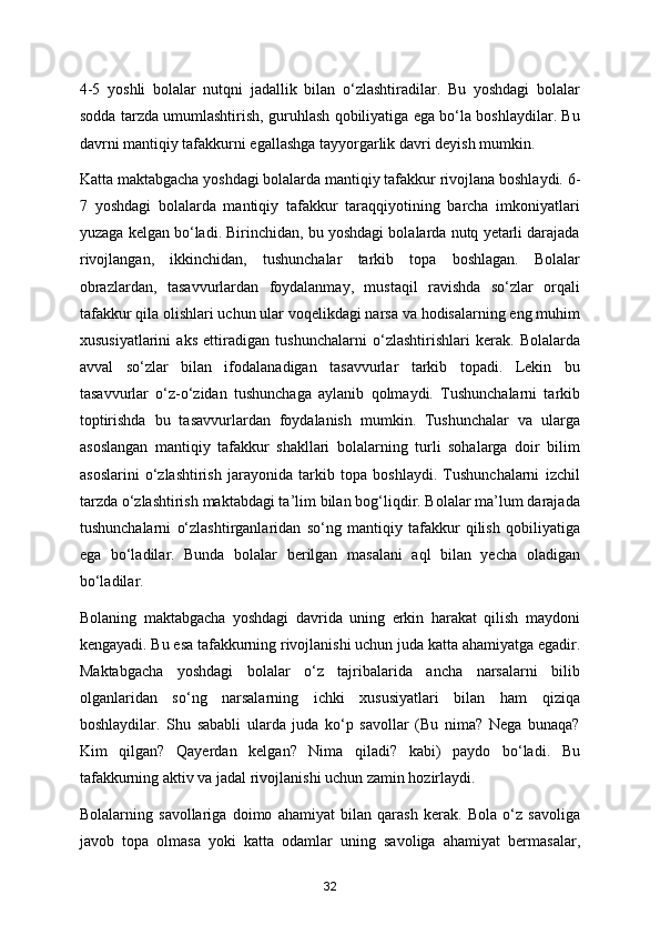 4-5   yoshli   bolalar   nutqni   jadallik   bilan   o‘zlashtiradilar.   Bu   yoshdagi   bolalar
sodda tarzda umumlashtirish, guruhlash qobiliyatiga ega bo‘la boshlaydilar. Bu
davrni mantiqiy tafakkurni egallashga tayyorgarlik davri deyish mumkin. 
Katta maktabgacha yoshdagi bolalarda mantiqiy tafakkur   rivojlana boshlaydi. 6-
7   yoshdagi   bolalarda   mantiqiy   tafakkur   taraqqiyotining   barcha   imkoniyatlari
yuzaga kelgan bo‘ladi. Birinchidan, bu yoshdagi bolalarda nutq yetarli darajada
rivojlangan,   ikkinchidan,   tushunchalar   tarkib   topa   boshlagan.   Bolalar
obrazlardan,   tasavvurlardan   foydalanmay,   mustaqil   ravishda   so‘zlar   orqali
tafakkur qila olishlari uchun ular voqelikdagi narsa va hodisalarning eng muhim
xususiyatlarini   aks   ettiradigan   tushunchalarni   o‘zlashtirishlari   kerak.   Bolalarda
avval   so‘zlar   bilan   ifodalanadigan   tasavvurlar   tarkib   topadi.   Lekin   bu
tasavvurlar   o‘z-o‘zidan   tushunchaga   aylanib   qolmaydi.   Tushunchalarni   tarkib
toptirishda   bu   tasavvurlardan   foydalanish   mumkin.   Tushunchalar   va   ularga
asoslangan   mantiqiy   tafakkur   shakllari   bolalarning   turli   sohalarga   doir   bilim
asoslarini   o‘zlashtirish   jarayonida   tarkib   topa   boshlaydi.   Tushunchalarni   izchil
tarzda o‘zlashtirish maktabdagi ta’lim bilan bog‘liqdir. Bolalar ma’lum darajada
tushunchalarni   o‘zlashtirganlaridan   so‘ng   mantiqiy   tafakkur   qilish   qobiliyatiga
ega   bo‘ladilar.   Bunda   bolalar   berilgan   masalani   aql   bilan   yecha   oladigan
bo‘ladilar. 
Bolaning   maktabgacha   yoshdagi   davrida   uning   erkin   harakat   qilish   maydoni
kengayadi. Bu esa tafakkurning rivojlanishi uchun juda katta ahamiyatga egadir.
Maktabgacha   yoshdagi   bolalar   o‘z   tajribalarida   ancha   narsalarni   bilib
olganlaridan   so‘ng   narsalarning   ichki   xususiyatlari   bilan   ham   qiziqa
boshlaydilar.   Shu   sababli   ularda   juda   ko‘p   savollar   (Bu   nima?   Nega   bunaqa?
Kim   qilgan?   Qayerdan   kelgan?   Nima   qiladi?   kabi)   paydo   bo‘ladi.   Bu
tafakkurning aktiv va jadal rivojlanishi uchun zamin hozirlaydi. 
Bolalarning   savollariga   doimo   ahamiyat   bilan   qarash   kerak.   Bola   o‘z   savoliga
javob   topa   olmasa   yoki   katta   odamlar   uning   savoliga   ahamiyat   bermasalar,
32 