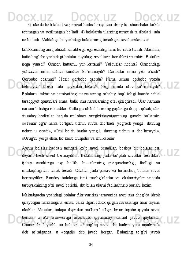 3) ularda turli tabiat va jamiyat hodisalariga doir ilmiy tu- shunchalar tarkib
topmagan va yetilmagan bo‘ladi; 4) bolalarda ularning turmush tajribalari juda
oz bo‘ladi.  Maktabgacha yoshdagi bolalarning beradigan savollaridan ular 
tafakkurining aniq obrazli xarakterga ega ekanligi ham ko‘rinib turadi. Masalan,
katta bog‘cha yoshidagi bolalar quyidagi savollarni berishlari mumkin: Bulutlar
nega   yuradi?   Osmon   kattami,   yer   kattami?   Yulduzlar   nechta?   Osmondagi
yulduzlar   nima   uchun   kunduzi   ko‘rinmaydi?   Daraxtlar   nima   yeb   o‘sadi?
Qorbobo   odammi?   Hozir   qorbobo   qaerda?   Nima   uchun   qorbobo   yozda
kelmaydi?   Elektr   toki   qayerdan   keladi?   Nega   simda   olov   ko‘rinmaydi?
Bolalarni   tabiat   va   jamiyatdagi   narsalarning   sababiy   bog‘liqligi   hamda   ichki
taraqqiyot  qonunlari  emas, balki shu narsalarning o‘zi qiziqtiradi. Ular  hamma
narsani bilishga intiladilar. Katta guruh bolalarining gaplariga diqqat qilsak, ular
shunday   hodisalar   haqida   mulohaza   yurgizishayotganining   guvohi   bo‘lamiz.
««Temir   og‘ir   narsa   bo‘lgani   uchun   suvda   cho‘kadi,   yog‘och   yengil,   shuning
uchun   u   oqadi»,   «Ichi   bo‘sh   banka   yengil,   shuning   uchun   u   cho‘kmaydi»,
«Urug‘ni yerga eksa, ko‘karib chiqadi» va shu kabilar. 
Ayrim   bolalar   haddan   tashqari   ko‘p   savol   beradilar,   boshqa   bir   bolalar   esa
deyarli   hech   savol   bermaydilar.   Bolalarning   juda   ko‘plab   savollar   berishlari
ijobiy   xarakterga   ega   bo‘lib,   bu   ularning   qiziquvchanligi,   faolligi   va
mustaqilligidan   darak   beradi.   Odatda,   juda   passiv   va   tortinchoq   bolalar   savol
bermaydilar.   Bunday   bolalarga   turli   mashg‘ulotlar   va   ekskursiyalar   vaqtida
tarbiyachining o‘zi savol berishi, shu bilan ularni faollashtirib borishi lozim. 
Maktabgacha   yoshdagi   bolalar   fikr   yuritish   jarayonida   ayni   shu   chog‘da   idrok
qilayotgan   narsalargina   emas,   balki   ilgari   idrok   qilgan   narsalariga   ham   tayana
oladilar.   Masalan,   bolaga   ilgaridan   ma’lum   bo‘lgan   biron   topshiriq   yoki   savol
berilsa,   u   o‘z   tasavvuriga   asoslanib,   qiynalmay,   darhol   javob   qaytaradi.
Chunonchi   6   yoshli   bir   boladan   «Yong‘oq   suvda   cho‘kadimi   yoki   oqadimi?»
deb   so‘ralganda,   u   «oqadi»   deb   javob   bergan.   Bolaning   to‘g‘ri   javob
34 