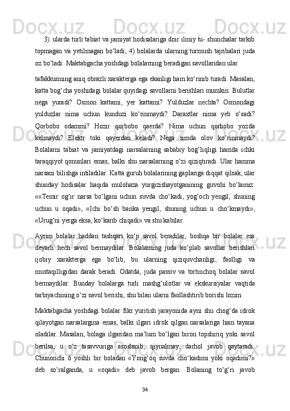 3) ularda turli tabiat va jamiyat hodisalariga doir ilmiy tu- shunchalar tarkib
topmagan va yetilmagan bo‘ladi; 4) bolalarda ularning turmush tajribalari juda
oz bo‘ladi.  Maktabgacha yoshdagi bolalarning beradigan savollaridan ular 
tafakkurining aniq obrazli xarakterga ega ekanligi ham ko‘rinib turadi. Masalan,
katta bog‘cha yoshidagi bolalar quyidagi savollarni berishlari mumkin: Bulutlar
nega   yuradi?   Osmon   kattami,   yer   kattami?   Yulduzlar   nechta?   Osmondagi
yulduzlar   nima   uchun   kunduzi   ko‘rinmaydi?   Daraxtlar   nima   yeb   o‘sadi?
Qorbobo   odammi?   Hozir   qorbobo   qaerda?   Nima   uchun   qorbobo   yozda
kelmaydi?   Elektr   toki   qayerdan   keladi?   Nega   simda   olov   ko‘rinmaydi?
Bolalarni   tabiat   va   jamiyatdagi   narsalarning   sababiy   bog‘liqligi   hamda   ichki
taraqqiyot  qonunlari  emas, balki shu narsalarning o‘zi qiziqtiradi. Ular  hamma
narsani bilishga intiladilar. Katta guruh bolalarining gaplariga diqqat qilsak, ular
shunday   hodisalar   haqida   mulohaza   yurgizishayotganining   guvohi   bo‘lamiz.
««Temir   og‘ir   narsa   bo‘lgani   uchun   suvda   cho‘kadi,   yog‘och   yengil,   shuning
uchun   u   oqadi»,   «Ichi   bo‘sh   banka   yengil,   shuning   uchun   u   cho‘kmaydi»,
«Urug‘ni yerga eksa, ko‘karib chiqadi» va shu kabilar. 
Ayrim   bolalar   haddan   tashqari   ko‘p   savol   beradilar,   boshqa   bir   bolalar   esa
deyarli   hech   savol   bermaydilar.   Bolalarning   juda   ko‘plab   savollar   berishlari
ijobiy   xarakterga   ega   bo‘lib,   bu   ularning   qiziquvchanligi,   faolligi   va
mustaqilligidan   darak   beradi.   Odatda,   juda   passiv   va   tortinchoq   bolalar   savol
bermaydilar.   Bunday   bolalarga   turli   mashg‘ulotlar   va   ekskursiyalar   vaqtida
tarbiyachining o‘zi savol berishi, shu bilan ularni faollashtirib borishi lozim. 
Maktabgacha   yoshdagi   bolalar   fikr   yuritish   jarayonida   ayni   shu   chog‘da   idrok
qilayotgan   narsalargina   emas,   balki   ilgari   idrok   qilgan   narsalariga   ham   tayana
oladilar.   Masalan,   bolaga   ilgaridan   ma’lum   bo‘lgan   biron   topshiriq   yoki   savol
berilsa,   u   o‘z   tasavvuriga   asoslanib,   qiynalmay,   darhol   javob   qaytaradi.
Chunonchi   6   yoshli   bir   boladan   «Yong‘oq   suvda   cho‘kadimi   yoki   oqadimi?»
deb   so‘ralganda,   u   «oqadi»   deb   javob   bergan.   Bolaning   to‘g‘ri   javob
34