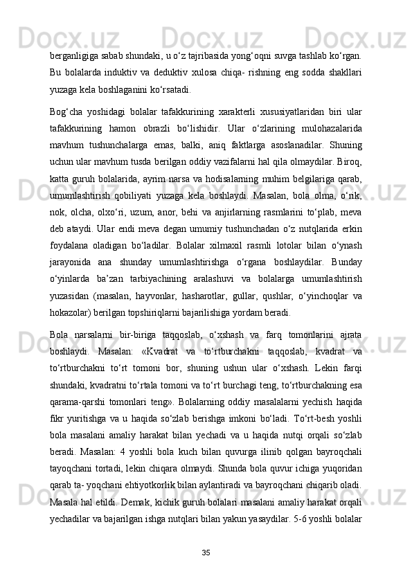 berganligiga sabab shundaki, u o‘z tajribasida yong‘oqni suvga tashlab ko‘rgan.
Bu   bolalarda   induktiv   va   deduktiv   xulosa   chiqa-   rishning   eng   sodda   shakllari
yuzaga kela boshlaganini ko‘rsatadi. 
Bog‘cha   yoshidagi   bolalar   tafakkurining   xarakterli   xususiyatlaridan   biri   ular
tafakkurining   hamon   obrazli   bo‘lishidir.   Ular   o‘zlarining   mulohazalarida
mavhum   tushunchalarga   emas,   balki,   aniq   faktlarga   asoslanadilar.   Shuning
uchun ular mavhum tusda berilgan oddiy vazifalarni hal qila olmaydilar. Biroq,
katta   guruh   bolalarida,   ayrim   narsa   va   hodisalarning   muhim   belgilariga   qarab,
umumlashtirish   qobiliyati   yuzaga   kela   boshlaydi.   Masalan,   bola   olma,   o‘rik,
nok,   olcha,   olxo‘ri,   uzum,   anor,   behi   va   anjirlarning   rasmlarini   to‘plab,   meva
deb   ataydi.   Ular   endi   meva   degan   umumiy   tushunchadan   o‘z   nutqlarida   erkin
foydalana   oladigan   bo‘ladilar.   Bolalar   xilmaxil   rasmli   lotolar   bilan   o‘ynash
jarayonida   ana   shunday   umumlashtirishga   o‘rgana   boshlaydilar.   Bunday
o‘yinlarda   ba’zan   tarbiyachining   aralashuvi   va   bolalarga   umumlashtirish
yuzasidan   (masalan,   hayvonlar,   hasharotlar,   gullar,   qushlar,   o‘yinchoqlar   va
hokazolar) berilgan topshiriqlarni bajarilishiga yordam beradi. 
Bola   narsalarni   bir-biriga   taqqoslab,   o‘xshash   va   farq   tomonlarini   ajrata
boshlaydi.   Masalan:   «Kvadrat   va   to‘rtburchakni   taqqoslab,   kvadrat   va
to‘rtburchakni   to‘rt   tomoni   bor,   shuning   ushun   ular   o‘xshash.   Lekin   farqi
shundaki, kvadratni to‘rtala tomoni va to‘rt burchagi teng, to‘rtburchakning esa
qarama-qarshi   tomonlari   teng».   Bolalarning   oddiy   masalalarni   yechish   haqida
fikr   yuritishga   va   u   haqida   so‘zlab   berishga   imkoni   bo‘ladi.   To‘rt-besh   yoshli
bola   masalani   amaliy   harakat   bilan   yechadi   va   u   haqida   nutqi   orqali   so‘zlab
beradi.   Masalan:   4   yoshli   bola   kuch   bilan   quvurga   ilinib   qolgan   bayroqchali
tayoqchani tortadi, lekin chiqara olmaydi. Shunda bola quvur ichiga yuqoridan
qarab ta- yoqchani ehtiyotkorlik bilan aylantiradi va bayroqchani chiqarib oladi.
Masala hal etildi. Demak, kichik guruh bolalari masalani amaliy harakat orqali
yechadilar va bajarilgan ishga nutqlari bilan yakun yasaydilar. 5-6 yoshli bolalar
35 