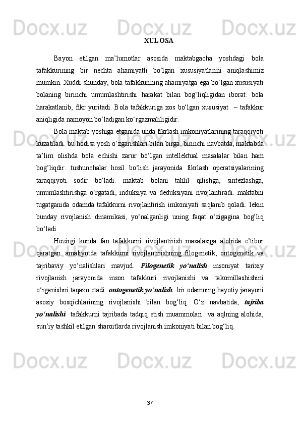 XULOSA
Bayon   etilgan   ma’lumotlar   asosida   maktabgacha   yoshdagi   bola
tafakkurining   bir   nechta   ahamiyatli   bo‘lgan   xususiyatlarini   aniqlashimiz
mumkin. Xuddi shunday, bola tafakkurining ahamiyatga ega bo‘lgan xususiyati
bolaning   birinchi   umumlashtirishi   harakat   bilan   bog‘liqligidan   iborat.   bola
harakatlanib,   fikr   yuritadi.   Bola   tafakkuriga   xos   bo‘lgan   xususiyat     –   tafakkur
aniqligida namoyon bo‘ladigan ko‘rgazmaliligidir.
Bola maktab yoshiga etganida unda fikrlash imkoniyatlarining taraqqiyoti
kuzatiladi. bu hodisa yosh o‘zgarishlari bilan birga, birinchi navbatda, maktabda
ta’lim   olishda   bola   echishi   zarur   bo‘lgan   intellektual   masalalar   bilan   ham
bog‘liqdir.   tushunchalar   hosil   bo‘lish   jarayonida   fikrlash   operatsiyalarining
taraqqiyoti   sodir   bo‘ladi.   maktab   bolani   tahlil   qilishga,   sintezlashga,
umumlashtirishga   o‘rgatadi,   induksiya   va   deduksiyani   rivojlantiradi.   maktabni
tugatganida   odamda   tafakkurni   rivojlantirish   imkoniyati   saqlanib   qoladi.   lekin
bunday   rivojlanish   dinamikasi,   yo‘nalganligi   uning   faqat   o‘zigagina   bog‘liq
bo‘ladi.
Hozirgi   kunda   fan   tafakkurni   rivojlantirish   masalasiga   alohida   e’tibor
qaratgan.   amaliyotda   tafakkurni   rivojlantirishning   filogenetik,   ontogenetik   va
tajribaviy   yo‘nalishlari   mavjud.   Filogenetik   yo‘nalish   insoniyat   tarixiy
rivojlanish   jarayonida   inson   tafakkuri   rivojlanishi   va   takomillashishini
o‘rganishni taqazo etadi.   ontogenetik yo‘nalish    bir odamning hayotiy jarayoni
asosiy   bosqichlarining   rivojlanishi   bilan   bog‘liq.   O‘z   navbatida,   tajriba
yo‘nalishi     tafakkurni   tajribada   tadqiq   etish   muammolari     va   aqlning   alohida,
sun’iy tashkil etilgan sharoitlarda rivojlanish imkoniyati bilan bog‘liq.
37 