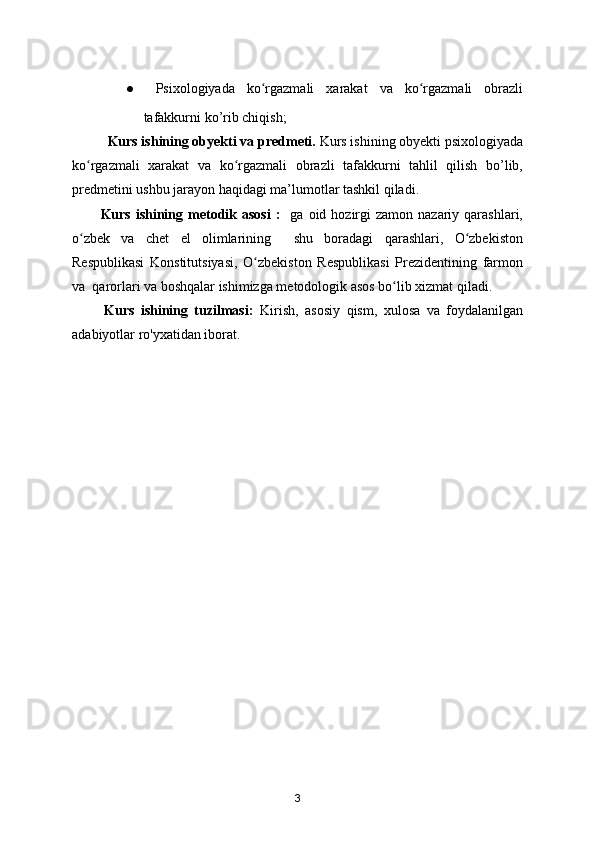 ●   Psixologiyada   ko rgazmali   xarakat   va   ko rgazmali   obrazliʻ ʻ
tafakkurni ko’rib chiqish;
Kurs ishining obyekti va predmeti.  Kurs ishining obyekti psixologiyada
ko rgazmali   xarakat   va   ko rgazmali   obrazli   tafakkurni   tahlil   qilish   bo’lib,	
ʻ ʻ
predmetini ushbu jarayon haqidagi ma’lumotlar tashkil qiladi.
Kurs  ishining  metodik asosi   :     ga oid  hozirgi   zamon  nazariy qarashlari,
o zbek   va   chet   el   olimlarining     shu   boradagi   qarashlari,   O zbekiston
ʻ ʻ
Respublikasi   Konstitutsiyasi,   O zbekiston   Respublikasi   Prezidentining   farmon	
ʻ
va  qarorlari va boshqalar ishimizga metodologik asos bo lib xizmat qiladi.	
ʻ
          Kurs   ishining   tuzilmasi:   Kirish,   asosiy   qism,   xulosa   va   foydalanilgan
adabiyotlar ro'yxatidan iborat.
3 