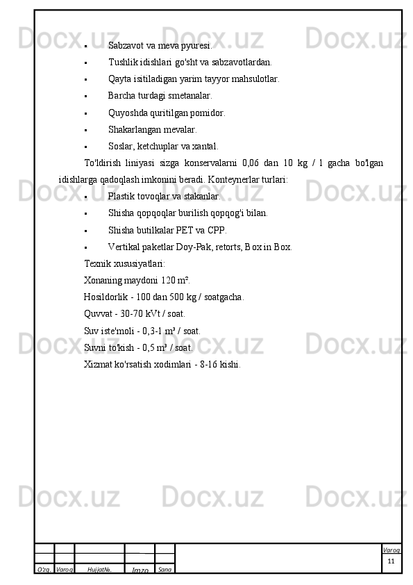 O’zg. Varoq Hujjat№.
Imzo Sana Varoq Sabzavot va meva pyuresi.
 Tushlik idishlari   go'sht va sabzavotlardan.
 Qayta isitiladigan yarim tayyor mahsulotlar.
 Barcha turdagi smetanalar.
 Quyoshda quritilgan pomidor.
 Shakarlangan mevalar.
 Soslar, ketchuplar va xantal.
To'ldirish   liniyasi   sizga   konservalarni   0,06   dan   10   kg   /   l   gacha   bo'lgan
idishlarga qadoqlash imkonini beradi. Konteynerlar turlari:
 Plastik tovoqlar va stakanlar.
 Shisha qopqoqlar   burilish qopqog'i bilan.
 Shisha butilkalar PET va CPP.
 Vertikal paketlar Doy-Pak, retorts, Box in Box.
Texnik xususiyatlari:
Xonaning maydoni 120 m².
Hosildorlik - 100 dan 500 kg / soatgacha.
Quvvat - 30-70 kVt / soat.
Suv iste'moli - 0,3-1 m³ / soat.
Suvni to'kish - 0,5 m³ / soat.
Xizmat ko'rsatish xodimlari - 8-16 kishi.
 
11 