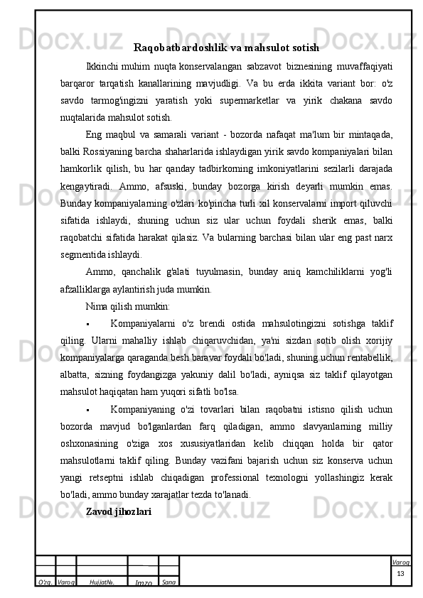 O’zg. Varoq Hujjat№.
Imzo Sana VaroqRaqobatbardoshlik va mahsulot sotish
Ikkinchi   muhim   nuqta   konservalangan   sabzavot   biznesining   muvaffaqiyati
barqaror   tarqatish   kanallarining   mavjudligi.   Va   bu   erda   ikkita   variant   bor:   o'z
savdo   tarmog'ingizni   yaratish   yoki   supermarketlar   va   yirik   chakana   savdo
nuqtalarida mahsulot sotish.
Eng   maqbul   va   samarali   variant   -   bozorda   nafaqat   ma'lum   bir   mintaqada,
balki Rossiyaning barcha shaharlarida ishlaydigan yirik savdo kompaniyalari bilan
hamkorlik   qilish,   bu   har   qanday   tadbirkorning   imkoniyatlarini   sezilarli   darajada
kengaytiradi.   Ammo,   afsuski,   bunday   bozorga   kirish   deyarli   mumkin   emas.
Bunday kompaniyalarning o'zlari ko'pincha turli xil konservalarni import qiluvchi
sifatida   ishlaydi,   shuning   uchun   siz   ular   uchun   foydali   sherik   emas,   balki
raqobatchi sifatida harakat qilasiz. Va bularning barchasi  bilan ular eng past narx
segmentida ishlaydi.
Ammo,   qanchalik   g'alati   tuyulmasin,   bunday   aniq   kamchiliklarni   yog'li
afzalliklarga aylantirish juda mumkin.
Nima qilish mumkin:
 Kompaniyalarni   o'z   brendi   ostida   mahsulotingizni   sotishga   taklif
qiling.   Ularni   mahalliy   ishlab   chiqaruvchidan,   ya'ni   sizdan   sotib   olish   xorijiy
kompaniyalarga qaraganda besh baravar foydali bo'ladi, shuning uchun rentabellik,
albatta,   sizning   foydangizga   yakuniy   dalil   bo'ladi,   ayniqsa   siz   taklif   qilayotgan
mahsulot haqiqatan ham yuqori sifatli bo'lsa.
 Kompaniyaning   o'zi   tovarlari   bilan   raqobatni   istisno   qilish   uchun
bozorda   mavjud   bo'lganlardan   farq   qiladigan,   ammo   slavyanlarning   milliy
oshxonasining   o'ziga   xos   xususiyatlaridan   kelib   chiqqan   holda   bir   qator
mahsulotlarni   taklif   qiling.   Bunday   vazifani   bajarish   uchun   siz   konserva   uchun
yangi   retseptni   ishlab   chiqadigan   professional   texnologni   yollashingiz   kerak
bo'ladi, ammo bunday xarajatlar tezda to'lanadi.
Zavod jihozlari
 
13
