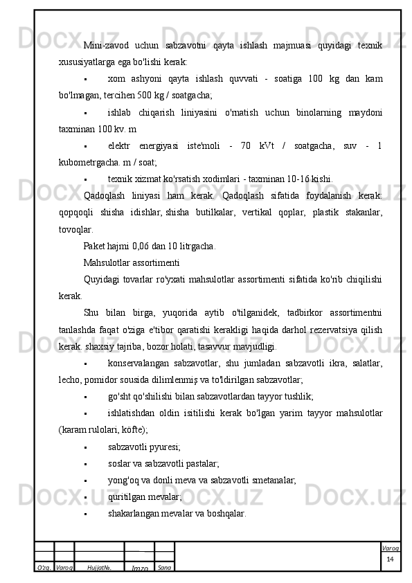 O’zg. Varoq Hujjat№.
Imzo Sana VaroqMini-zavod   uchun   sabzavotni   qayta   ishlash   majmuasi   quyidagi   texnik
xususiyatlarga ega bo'lishi kerak:
 xom   ashyoni   qayta   ishlash   quvvati   -   soatiga   100   kg   dan   kam
bo'lmagan, tercihen 500 kg / soatgacha;
 ishlab   chiqarish   liniyasini   o'rnatish   uchun   binolarning   maydoni
taxminan 100 kv. m
 elektr   energiyasi   iste'moli   -   70   kVt   /   soatgacha,   suv   -   1
kubometrgacha. m / soat;
 texnik xizmat ko'rsatish xodimlari - taxminan 10-16 kishi.
Qadoqlash   liniyasi   ham   kerak.   Qadoqlash   sifatida   foydalanish   kerak:
qopqoqli   shisha   idishlar,   shisha   butilkalar ,   vertikal   qoplar,   plastik   stakanlar,
tovoqlar.
Paket hajmi 0,06 dan 10 litrgacha.
Mahsulotlar assortimenti
Quyidagi  tovarlar  ro'yxati  mahsulotlar  assortimenti  sifatida ko'rib chiqilishi
kerak.
Shu   bilan   birga,   yuqorida   aytib   o'tilganidek,   tadbirkor   assortimentni
tanlashda   faqat   o'ziga   e'tibor   qaratishi   kerakligi   haqida   darhol   rezervatsiya   qilish
kerak.   shaxsiy tajriba , bozor holati, tasavvur mavjudligi.
 konservalangan   sabzavotlar,   shu   jumladan   sabzavotli   ikra,   salatlar,
lecho, pomidor sousida dilimlenmiş va to'ldirilgan sabzavotlar;
 go'sht qo'shilishi bilan sabzavotlardan tayyor tushlik;
 ishlatishdan   oldin   isitilishi   kerak   bo'lgan   yarim   tayyor   mahsulotlar
(karam rulolari, köfte);
 sabzavotli pyuresi;
 soslar va sabzavotli pastalar;
 yong'oq va donli meva va sabzavotli smetanalar;
 quritilgan mevalar;
 shakarlangan mevalar va boshqalar.
 
14