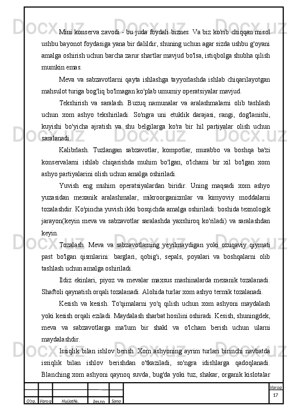 O’zg. Varoq Hujjat№.
Imzo Sana VaroqMini konserva zavodi - bu juda foydali biznes. Va biz ko'rib chiqqan misol
ushbu bayonot foydasiga yana bir dalildir, shuning uchun agar sizda ushbu g'oyani
amalga oshirish uchun barcha zarur shartlar mavjud bo'lsa, istiqbolga shubha qilish
mumkin emas.
Meva   va   sabzavotlarni   qayta   ishlashga   tayyorlashda   ishlab   chiqarilayotgan
mahsulot turiga bog'liq bo'lmagan ko'plab umumiy operatsiyalar mavjud.
Tekshirish   va   saralash.   Buzuq   namunalar   va   aralashmalarni   olib   tashlash
uchun   xom   ashyo   tekshiriladi.   So'ngra   uni   etuklik   darajasi,   rangi,   dog'lanishi,
kuyishi   bo'yicha   ajratish   va   shu   belgilarga   ko'ra   bir   hil   partiyalar   olish   uchun
saralanadi.
Kalibrlash.   Tuzlangan   sabzavotlar,   kompotlar,   murabbo   va   boshqa   ba'zi
konservalarni   ishlab   chiqarishda   muhim   bo'lgan,   o'lchami   bir   xil   bo'lgan   xom
ashyo partiyalarini olish uchun amalga oshiriladi.
Yuvish   eng   muhim   operatsiyalardan   biridir.   Uning   maqsadi   xom   ashyo
yuzasidan   mexanik   aralashmalar,   mikroorganizmlar   va   kimyoviy   moddalarni
tozalashdir. Ko'pincha yuvish ikki bosqichda amalga oshiriladi: boshida   texnologik
jarayon (keyin  meva  va sabzavotlar  saralashda  yaxshiroq  ko'riladi)   va saralashdan
keyin.
Tozalash.   Meva   va   sabzavotlarning   yeyilmaydigan   yoki   ozuqaviy   qiymati
past   bo'lgan   qismlarini:   barglari,   qobig'i,   sepals,   poyalari   va   boshqalarni   olib
tashlash uchun amalga oshiriladi.
Ildiz   ekinlari,   piyoz   va   mevalar   maxsus   mashinalarda   mexanik   tozalanadi.
Shaftoli qaynatish orqali tozalanadi.   Alohida turlar   xom ashyo termik tozalanadi.
Kesish   va   kesish.   To'qimalarni   yo'q   qilish   uchun   xom   ashyoni   maydalash
yoki kesish orqali eziladi. Maydalash sharbat hosilini oshiradi. Kesish, shuningdek,
meva   va   sabzavotlarga   ma'lum   bir   shakl   va   o'lcham   berish   uchun   ularni
maydalashdir.
Issiqlik  bilan  ishlov  berish.  Xom  ashyoning  ayrim  turlari   birinchi   navbatda
issiqlik   bilan   ishlov   berishdan   o'tkaziladi,   so'ngra   idishlarga   qadoqlanadi.
Blanching xom ashyoni  qaynoq suvda, bug'da yoki tuz, shakar, organik kislotalar
 
17