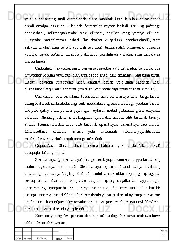 O’zg. Varoq Hujjat№.
Imzo Sana Varoqyoki   ishqorlarning   suvli   eritmalarida   qisqa   muddatli   issiqlik   bilan   ishlov   berish
orqali   amalga   oshiriladi.   Natijada   fermentlar   vayron   bo'ladi,   terining   po'stlog'i
osonlashadi,   mikroorganizmlar   yo'q   qilinadi,   oqsillar   koagulyatsiya   qilinadi,
hujayralar   protoplazmasi   oshadi   (bu   sharbat   chiqarishni   osonlashtiradi),   xom
ashyoning   elastikligi   oshadi   (qo'yish   osonroq).   bankalarda).   Rezavorlar   yuzasida
yoriqlar   paydo   bo'lishi   murabbo   pishirishni   yaxshilaydi   -   shakar   reza   mevalarga
tezroq kiradi.
Qadoqlash. Tayyorlangan meva va sabzavotlar avtomatik plomba yordamida
ehtiyotkorlik bilan yuvilgan idishlarga qadoqlanadi   turli tizimlar ... Shu bilan birga,
nisbati   bo'yicha   retseptdan   hech   qanday   og'ish   yo'qligiga   ishonch   hosil
qiling   tarkibiy qismlar   konserva (masalan, kompotlardagi rezavorlar va siroplar).
Charchaydi.   Konservalarni   to'ldirishda   havo   xom   ashyo   bilan   birga   kiradi,
uning kislorodi mahsulotlardagi turli moddalarning oksidlanishiga yordam beradi,
lak   yoki   qalay   bilan   yomon   qoplangan   joylarda   metall   plitalarning   korroziyasini
oshiradi.   Shuning   uchun,   muhrlanganda   qutilardan   havoni   olib   tashlash   tavsiya
etiladi.   Konservalardan   havo   olib   tashlash   operatsiyasi   deaeratsiya   deb   ataladi.
Mahsulotlarni   oldindan   isitish   yoki   avtomatik   vakuum-yopishtiruvchi
mashinalarda muhrlash orqali amalga oshiriladi.
Qopqoqlash.   Shisha   idishlar   rezina   halqalar   yoki   pasta   bilan   metall
qopqoqlar bilan yopiladi.
Sterilizatsiya (pasterizatsiya). Bu germetik yopiq konserva tayyorlashda eng
muhim   operatsiya   hisoblanadi.   Sterilizatsiya   rejimi   mahsulot   turiga,   idishning
o'lchamiga   va   turiga   bog'liq.   Kislotali   muhitda   mikroblar   neytralga   qaraganda
tezroq   o'ladi;   sharbatlar   va   pyure   ovqatlar   qattiq   ovqatlardan   tayyorlangan
konservalarga   qaraganda   tezroq   qiziydi   va   hokazo.   Shu   munosabat   bilan   har   bir
turdagi   konserva   va   idishlar   uchun   sterilizatsiya   va   pasterizatsiyaning   o'ziga   xos
usullari ishlab chiqilgan. Konservalar vertikal va gorizontal partiyali avtoklavlarda
sterillanadi va pasterizatsiya qilinadi.
Xom   ashyoning   bir   partiyasidan   har   xil   turdagi   konserva   mahsulotlarini
ishlab chiqarish mumkin.
 
18