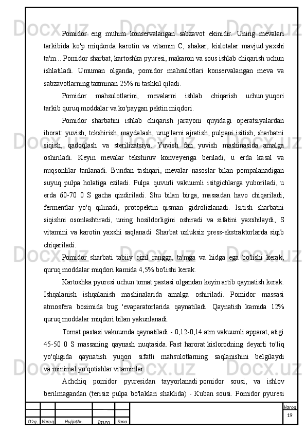 O’zg. Varoq Hujjat№.
Imzo Sana VaroqPomidor   eng   muhim   konservalangan   sabzavot   ekinidir.   Uning   mevalari
tarkibida   ko'p   miqdorda   karotin   va   vitamin   C,   shakar,   kislotalar   mavjud   yaxshi
ta'm ... Pomidor sharbat, kartoshka pyuresi, makaron va sous ishlab chiqarish uchun
ishlatiladi.   Umuman   olganda,   pomidor   mahsulotlari   konservalangan   meva   va
sabzavotlarning taxminan 25% ni tashkil qiladi.
Pomidor   mahsulotlarini,   mevalarni   ishlab   chiqarish   uchun   yuqori
tarkib   quruq moddalar va ko'paygan pektin miqdori.
Pomidor   sharbatini   ishlab   chiqarish   jarayoni   quyidagi   operatsiyalardan
iborat:  yuvish,   tekshirish,  maydalash,  urug'larni  ajratish,   pulpani   isitish,  sharbatni
siqish,   qadoqlash   va   sterilizatsiya.   Yuvish   fan   yuvish   mashinasida   amalga
oshiriladi.   Keyin   mevalar   tekshiruv   konveyeriga   beriladi,   u   erda   kasal   va
nuqsonlilar   tanlanadi.   Bundan   tashqari,   mevalar   nasoslar   bilan   pompalanadigan
suyuq   pulpa   holatiga   eziladi.   Pulpa   quvurli   vakuumli   isitgichlarga   yuboriladi,   u
erda   60-70   0   S   gacha   qizdiriladi.   Shu   bilan   birga,   massadan   havo   chiqariladi,
fermentlar   yo'q   qilinadi,   protopektin   qisman   gidrolizlanadi.   Isitish   sharbatni
siqishni   osonlashtiradi,   uning   hosildorligini   oshiradi   va   sifatini   yaxshilaydi,   S
vitamini   va   karotin   yaxshi   saqlanadi.   Sharbat   uzluksiz   press-ekstraktorlarda   siqib
chiqariladi.
Pomidor   sharbati   tabiiy   qizil   rangga,   ta'mga   va   hidga   ega   bo'lishi   kerak,
quruq moddalar miqdori kamida 4,5% bo'lishi kerak.
Kartoshka pyuresi uchun   tomat pastasi   olgandan keyin artib qaynatish kerak.
Ishqalanish   ishqalanish   mashinalarida   amalga   oshiriladi.   Pomidor   massasi
atmosfera   bosimida   bug   'evaparatorlarida   qaynatiladi.   Qaynatish   kamida   12%
quruq moddalar miqdori bilan yakunlanadi.
Tomat pastasi vakuumda qaynatiladi - 0,12-0,14 atm vakuumli apparat, atigi
45-50   0   S   massaning   qaynash   nuqtasida.   Past   harorat   kislorodning   deyarli   to'liq
yo'qligida   qaynatish   yuqori   sifatli   mahsulotlarning   saqlanishini   belgilaydi
va   minimal yo'qotishlar   vitaminlar.
Achchiq   pomidor   pyuresidan   tayyorlanadi   pomidor   sousi ,   va   ishlov
berilmagandan   (terisiz   pulpa   bo'laklari   shaklida)   -   Kuban   sousi.   Pomidor   pyuresi
 
19