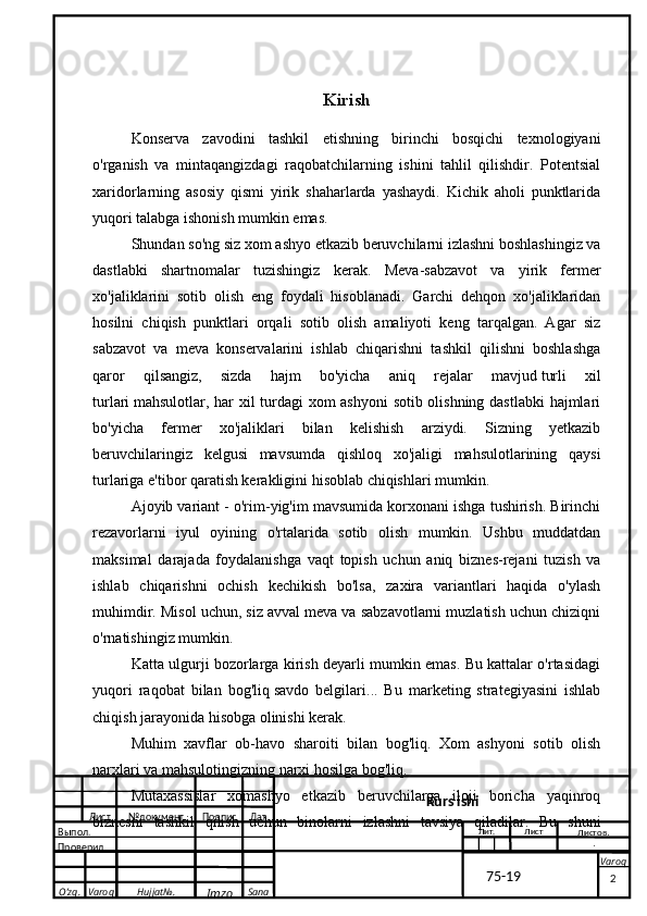 O’zg. Varoq Hujjat№.
Imzo Sana VaroqKirish
Konserva   zavodini   tashkil   etishning   birinchi   bosqichi   texnologiyani
o'rganish   va   mintaqangizdagi   raqobatchilarning   ishini   tahlil   qilishdir.   Potentsial
xaridorlarning   asosiy   qismi   yirik   shaharlarda   yashaydi.   Kichik   aholi   punktlarida
yuqori talabga ishonish mumkin emas.
Shundan so'ng siz xom ashyo etkazib beruvchilarni izlashni boshlashingiz va
dastlabki   shartnomalar   tuzishingiz   kerak.   Meva-sabzavot   va   yirik   fermer
xo'jaliklarini   sotib   olish   eng   foydali   hisoblanadi.   Garchi   dehqon   xo'jaliklaridan
hosilni   chiqish   punktlari   orqali   sotib   olish   amaliyoti   keng   tarqalgan.   Agar   siz
sabzavot   va   meva   konservalarini   ishlab   chiqarishni   tashkil   qilishni   boshlashga
qaror   qilsangiz,   sizda   hajm   bo'yicha   aniq   rejalar   mavjud   turli   xil
turlari   mahsulotlar, har xil turdagi  xom ashyoni  sotib olishning dastlabki  hajmlari
bo'yicha   fermer   xo'jaliklari   bilan   kelishish   arziydi.   Sizning   yetkazib
beruvchilaringiz   kelgusi   mavsumda   qishloq   xo'jaligi   mahsulotlarining   qaysi
turlariga e'tibor qaratish kerakligini hisoblab chiqishlari mumkin.
Ajoyib variant - o'rim-yig'im mavsumida korxonani ishga tushirish. Birinchi
rezavorlarni   iyul   oyining   o'rtalarida   sotib   olish   mumkin.   Ushbu   muddatdan
maksimal   darajada   foydalanishga   vaqt   topish   uchun   aniq   biznes-rejani   tuzish   va
ishlab   chiqarishni   ochish   kechikish   bo'lsa,   zaxira   variantlari   haqida   o'ylash
muhimdir. Misol uchun, siz avval meva va sabzavotlarni muzlatish uchun chiziqni
o'rnatishingiz mumkin.
Katta ulgurji bozorlarga kirish deyarli mumkin emas. Bu kattalar o'rtasidagi
yuqori   raqobat   bilan   bog'liq   savdo   belgilari ...   Bu   marketing   strategiyasini   ishlab
chiqish jarayonida hisobga olinishi kerak.
Muhim   xavflar   ob-havo   sharoiti   bilan   bog'liq.   Xom   ashyoni   sotib   olish
narxlari va mahsulotingizning narxi hosilga bog'liq.
Mutaxassislar   xomashyo   etkazib   beruvchilarga   iloji   boricha   yaqinroq
biznesni   tashkil   qilish   uchun   binolarni   izlashni   tavsiya   qiladilar.   Bu   shuni
 
2Лист № документ Подпис Дат
Лист
  Kurs ishi
  Выпол.
  Проверил Лит.
Листов .
.
           75-19 Sabzavot konservasi
qadoqlash liniyasini