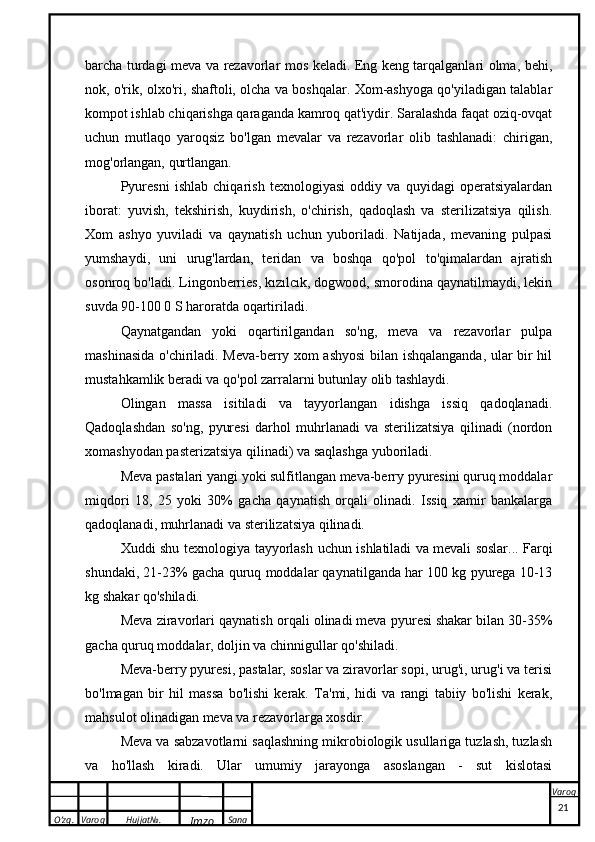 O’zg. Varoq Hujjat№.
Imzo Sana Varoqbarcha turdagi meva va rezavorlar mos keladi. Eng keng tarqalganlari olma, behi,
nok, o'rik, olxo'ri, shaftoli, olcha va boshqalar. Xom-ashyoga qo'yiladigan talablar
kompot ishlab chiqarishga qaraganda kamroq qat'iydir. Saralashda faqat oziq-ovqat
uchun   mutlaqo   yaroqsiz   bo'lgan   mevalar   va   rezavorlar   olib   tashlanadi:   chirigan,
mog'orlangan, qurtlangan.
Pyuresni   ishlab   chiqarish   texnologiyasi   oddiy   va   quyidagi   operatsiyalardan
iborat:   yuvish,   tekshirish,   kuydirish,   o'chirish,   qadoqlash   va   sterilizatsiya   qilish.
Xom   ashyo   yuviladi   va   qaynatish   uchun   yuboriladi.   Natijada,   mevaning   pulpasi
yumshaydi,   uni   urug'lardan,   teridan   va   boshqa   qo'pol   to'qimalardan   ajratish
osonroq bo'ladi. Lingonberries, kızılcık, dogwood, smorodina qaynatilmaydi, lekin
suvda 90-100 0 S haroratda oqartiriladi.
Qaynatgandan   yoki   oqartirilgandan   so'ng,   meva   va   rezavorlar   pulpa
mashinasida o'chiriladi. Meva-berry xom ashyosi bilan ishqalanganda, ular bir hil
mustahkamlik beradi va qo'pol zarralarni butunlay olib tashlaydi.
Olingan   massa   isitiladi   va   tayyorlangan   idishga   issiq   qadoqlanadi.
Qadoqlashdan   so'ng,   pyuresi   darhol   muhrlanadi   va   sterilizatsiya   qilinadi   (nordon
xomashyodan pasterizatsiya qilinadi) va saqlashga yuboriladi.
Meva pastalari yangi yoki sulfitlangan meva-berry pyuresini quruq moddalar
miqdori   18,   25   yoki   30%   gacha   qaynatish   orqali   olinadi.   Issiq   xamir   bankalarga
qadoqlanadi, muhrlanadi va sterilizatsiya qilinadi.
Xuddi shu texnologiya tayyorlash uchun ishlatiladi va   mevali soslar ... Farqi
shundaki, 21-23% gacha quruq moddalar qaynatilganda har 100 kg pyurega 10-13
kg shakar qo'shiladi.
Meva ziravorlari qaynatish orqali olinadi   meva pyuresi   shakar bilan 30-35%
gacha quruq moddalar, doljin va chinnigullar qo'shiladi.
Meva-berry pyuresi, pastalar, soslar va ziravorlar sopi, urug'i, urug'i va terisi
bo'lmagan   bir   hil   massa   bo'lishi   kerak.   Ta'mi,   hidi   va   rangi   tabiiy   bo'lishi   kerak,
mahsulot olinadigan meva va rezavorlarga xosdir.
Meva va sabzavotlarni saqlashning mikrobiologik usullariga tuzlash, tuzlash
va   ho'llash   kiradi.   Ular   umumiy   jarayonga   asoslangan   -   sut   kislotasi
 
21
