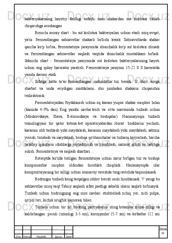 O’zg. Varoq Hujjat№.
Imzo Sana Varoqbakteriyalarining   hayotiy   faolligi   tufayli   xom   shakardan   sut   kislotasi   ishlab
chiqarishga asoslangan.
Birinchi asosiy shart - bu sut kislotasi bakteriyalari uchun etarli oziq-ovqat,
ya'ni.   fermentlangan   sabzavotlar   shakarli   bo'lishi   kerak.   Sabzavotlarda   shakar
qancha   ko'p   bo'lsa,   fermentatsiya   jarayonida   shunchalik   ko'p   sut   kislotasi   olinadi
va   fermentlangan   sabzavotlar   saqlash   vaqtida   shunchalik   mustahkam   bo'ladi.
Ikkinchi   shart   -   fermentatsiya   jarayonida   sut   kislotasi   bakteriyalarining   hayoti
uchun   eng   qulay   haroratni   yaratish.   Fermentatsiya   jarayoni   15-22   0   S   haroratda
yaxshi davom etadi.
Sifatga   katta   ta'sir   fermentlangan   mahsulotlar   tuz   beradi.   U   sho'r   suvga
sharbat   va   unda   eriydigan   moddalarni,   shu   jumladan   shakarni   chiqarishni
tezlashtiradi.
Fermentatsiyadan   foydalanish   uchun   oq   karam   yuqori   shakar   miqdori   bilan
(kamida   4-5%   dan).   Eng   yaxshi   navlar   kech   va   o'rta   mavsumda   tuzlash   uchun
(Moskovskaya,   Slava,   Belorusskaya   va   boshqalar).   Hammayoqni   tuzlash
texnologiyasi   bir   qator   ketma-ket   operatsiyalardan   iborat:   boshlarini   yechish,
karamni olib tashlash yoki maydalash, karamni maydalash yoki maydalash, sabzini
yuvish, tozalash va maydalash, boshqa qo'shimchalar va tuzlarni tayyorlash, barcha
tarkibiy   qismlarni   idishlarga   joylashtirish   va   tromblash,   nazorat   qilish   va   tartibga
solish. fermentatsiya va saqlash shartlari ...
Retseptda   ko'zda   tutilgan   fermentatsiya   uchun   zarur   bo'lgan   tuz   va   boshqa
komponentlar   miqdori   oldindan   hisoblab   chiqiladi.   Hammayoqda   ular
kompozitsiyaning bir xilligi uchun ommaviy ravishda teng ravishda taqsimlanadi.
Bodringni tuzlash keng tarqalgan ishlov berish usuli hisoblanadi. V   yangi   bu
sabzavotlar   uzoq vaqt   Tabiiy saqlash sifati pastligi sababli ularni saqlab bo'lmaydi.
Tuzlash   uchun   bodringning   eng   mos   navlari   etishtiriladi   ochiq   yer ,   zich   pulpa,
qo'pol teri, kichik urug'lik kamerasi bilan.
Tuzlash   uchun   bir   xil   bodring   partiyalarini   oling   botanika   xilma-xilligi   va
kalibrlangan:   peculi   (uzunligi   3-5   sm),   kornişonlar   (5-7   sm)   va   ko'katlar   (12   sm
 
22