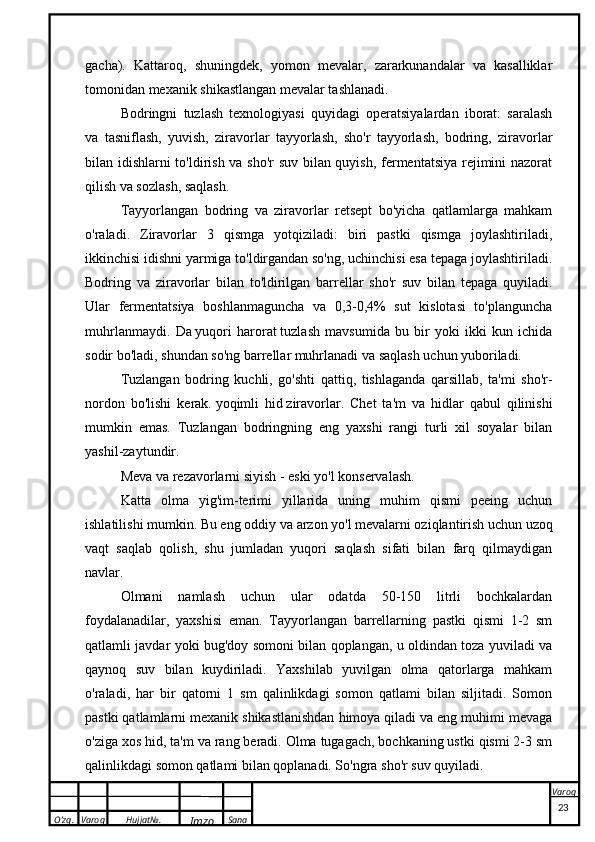 O’zg. Varoq Hujjat№.
Imzo Sana Varoqgacha).   Kattaroq,   shuningdek,   yomon   mevalar,   zararkunandalar   va   kasalliklar
tomonidan mexanik shikastlangan mevalar tashlanadi.
Bodringni   tuzlash   texnologiyasi   quyidagi   operatsiyalardan   iborat:   saralash
va   tasniflash,   yuvish,   ziravorlar   tayyorlash,   sho'r   tayyorlash,   bodring,   ziravorlar
bilan idishlarni to'ldirish va sho'r suv bilan quyish, fermentatsiya rejimini nazorat
qilish va sozlash, saqlash.
Tayyorlangan   bodring   va   ziravorlar   retsept   bo'yicha   qatlamlarga   mahkam
o'raladi.   Ziravorlar   3   qismga   yotqiziladi:   biri   pastki   qismga   joylashtiriladi,
ikkinchisi idishni yarmiga to'ldirgandan so'ng, uchinchisi esa tepaga joylashtiriladi.
Bodring   va   ziravorlar   bilan   to'ldirilgan   barrellar   sho'r   suv   bilan   tepaga   quyiladi.
Ular   fermentatsiya   boshlanmaguncha   va   0,3-0,4%   sut   kislotasi   to'planguncha
muhrlanmaydi.   Da   yuqori   harorat   tuzlash   mavsumida   bu   bir   yoki   ikki   kun   ichida
sodir bo'ladi, shundan so'ng barrellar muhrlanadi va saqlash uchun yuboriladi.
Tuzlangan   bodring   kuchli,   go'shti   qattiq,   tishlaganda   qarsillab,   ta'mi   sho'r-
nordon   bo'lishi   kerak.   yoqimli   hid   ziravorlar.   Chet   ta'm   va   hidlar   qabul   qilinishi
mumkin   emas.   Tuzlangan   bodringning   eng   yaxshi   rangi   turli   xil   soyalar   bilan
yashil-zaytundir.
Meva va rezavorlarni siyish -   eski yo'l   konservalash.
Katta   olma   yig'im-terimi   yillarida   uning   muhim   qismi   peeing   uchun
ishlatilishi mumkin. Bu eng oddiy va   arzon yo'l   mevalarni oziqlantirish uchun uzoq
vaqt   saqlab   qolish,   shu   jumladan   yuqori   saqlash   sifati   bilan   farq   qilmaydigan
navlar.
Olmani   namlash   uchun   ular   odatda   50-150   litrli   bochkalardan
foydalanadilar,   yaxshisi   eman.   Tayyorlangan   barrellarning   pastki   qismi   1-2   sm
qatlamli javdar yoki bug'doy somoni bilan qoplangan, u oldindan toza yuviladi va
qaynoq   suv   bilan   kuydiriladi.   Yaxshilab   yuvilgan   olma   qatorlarga   mahkam
o'raladi,   har   bir   qatorni   1   sm   qalinlikdagi   somon   qatlami   bilan   siljitadi.   Somon
pastki qatlamlarni mexanik shikastlanishdan himoya qiladi va eng muhimi mevaga
o'ziga xos hid, ta'm va rang beradi. Olma tugagach, bochkaning ustki qismi 2-3 sm
qalinlikdagi somon qatlami bilan qoplanadi. So'ngra sho'r suv quyiladi.
 
23
