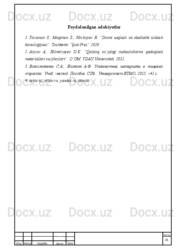 O’zg. Varoq Hujjat№.
Imzo Sana VaroqFoydalanilgan adabiyotlar
1. Tursunov   S.,   Muqimov   Z.,   Norboyev   B.   “Donni   saqlash   va   dastlabki   ishlash
texnologiyasi”. Toshkentv “Ijod-Pres” 2019.
2. Azizov   A.,   Xolmirzayev   D.K.   “Qishloq   xo’jaligi   mahsulotlarini   qadoqlash
materiallari va jihozlari”. O’UM. TDAU Universiteti, 2012.
3. Вологжанина   С. А .,   Иголкин   А.Ф.   Упаковочные   материалы   в   пищевых
отраслях :  Учеб , - метод. Пособие. СПб.: Университет ИТМО, 2015. –41  с .
4. arxiv.uz, arxiv.ru, yandex.ru, aim.uz
 
26