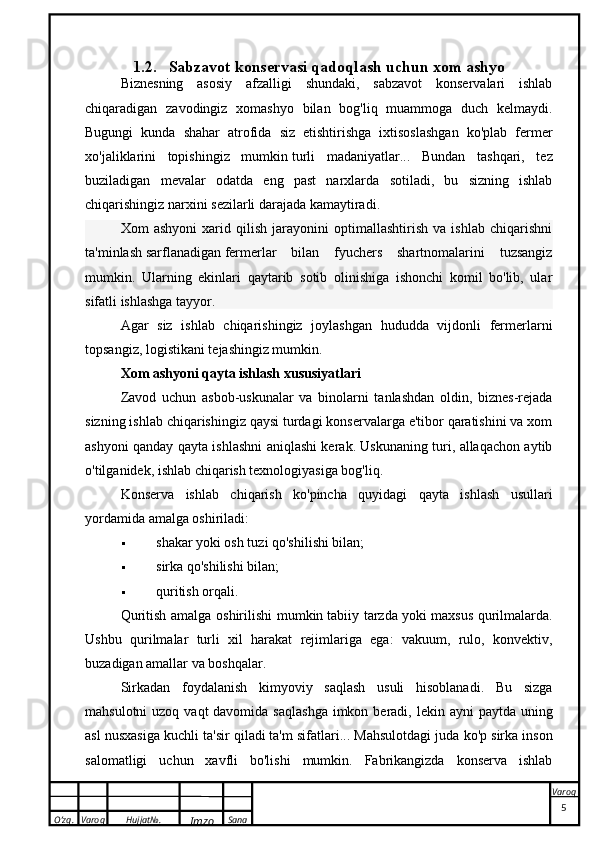 O’zg. Varoq Hujjat№.
Imzo Sana Varoq1.2. Sabzavot konservasi qadoqlash  uchun xom ashyo
Biznesning   asosiy   afzalligi   shundaki,   sabzavot   konservalari   ishlab
chiqaradigan   zavodingiz   xomashyo   bilan   bog'liq   muammoga   duch   kelmaydi.
Bugungi   kunda   shahar   atrofida   siz   etishtirishga   ixtisoslashgan   ko'plab   fermer
xo'jaliklarini   topishingiz   mumkin   turli   madaniyatlar ...   Bundan   tashqari,   tez
buziladigan   mevalar   odatda   eng   past   narxlarda   sotiladi,   bu   sizning   ishlab
chiqarishingiz narxini sezilarli darajada kamaytiradi.
Xom   ashyoni   xarid   qilish   jarayonini   optimallashtirish   va   ishlab   chiqarishni
ta'minlash   sarflanadigan   fermerlar   bilan   fyuchers   shartnomalarini   tuzsangiz
mumkin.   Ularning   ekinlari   qaytarib   sotib   olinishiga   ishonchi   komil   bo'lib,   ular
sifatli ishlashga tayyor.
Agar   siz   ishlab   chiqarishingiz   joylashgan   hududda   vijdonli   fermerlarni
topsangiz, logistikani tejashingiz mumkin.
Xom ashyoni qayta ishlash xususiyatlari
Zavod   uchun   asbob-uskunalar   va   binolarni   tanlashdan   oldin,   biznes-rejada
sizning ishlab chiqarishingiz qaysi turdagi konservalarga e'tibor qaratishini va xom
ashyoni qanday qayta ishlashni aniqlashi kerak. Uskunaning turi, allaqachon aytib
o'tilganidek, ishlab chiqarish texnologiyasiga bog'liq.
Konserva   ishlab   chiqarish   ko'pincha   quyidagi   qayta   ishlash   usullari
yordamida amalga oshiriladi:
 shakar yoki osh tuzi qo'shilishi bilan;
 sirka qo'shilishi bilan;
 quritish orqali.
Quritish amalga oshirilishi mumkin   tabiiy tarzda   yoki maxsus qurilmalarda.
Ushbu   qurilmalar   turli   xil   harakat   rejimlariga   ega:   vakuum,   rulo,   konvektiv,
buzadigan amallar va boshqalar.
Sirkadan   foydalanish   kimyoviy   saqlash   usuli   hisoblanadi.   Bu   sizga
mahsulotni  uzoq vaqt  davomida  saqlashga  imkon beradi, lekin ayni  paytda uning
asl nusxasiga kuchli ta'sir qiladi   ta'm sifatlari ... Mahsulotdagi juda ko'p sirka inson
salomatligi   uchun   xavfli   bo'lishi   mumkin.   Fabrikangizda   konserva   ishlab
 
5