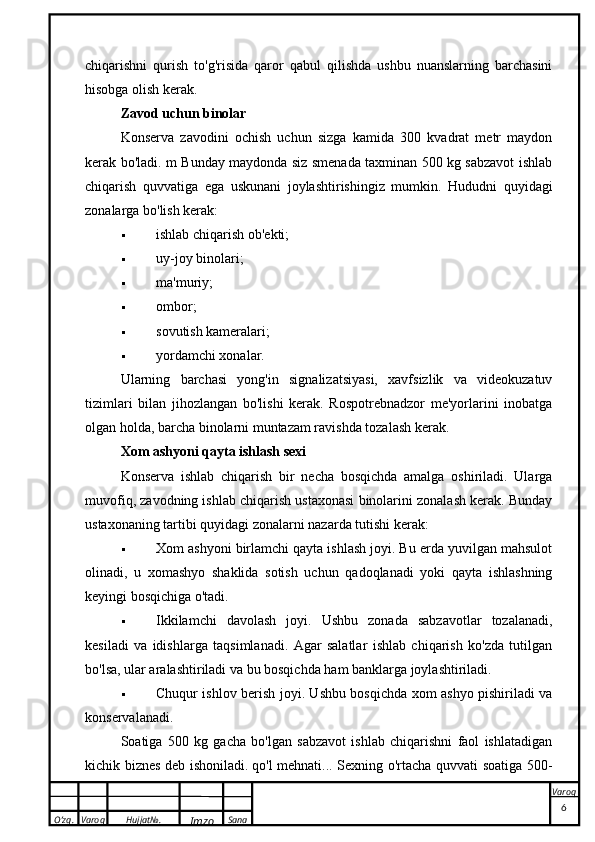 O’zg. Varoq Hujjat№.
Imzo Sana Varoqchiqarishni   qurish   to'g'risida   qaror   qabul   qilishda   ushbu   nuanslarning   barchasini
hisobga olish kerak.
Zavod uchun binolar
Konserva   zavodini   ochish   uchun   sizga   kamida   300   kvadrat   metr   maydon
kerak bo'ladi. m Bunday maydonda siz smenada taxminan 500 kg sabzavot ishlab
chiqarish   quvvatiga   ega   uskunani   joylashtirishingiz   mumkin.   Hududni   quyidagi
zonalarga bo'lish kerak:
 ishlab chiqarish ob'ekti;
 uy-joy binolari;
 ma'muriy;
 ombor;
 sovutish kameralari;
 yordamchi xonalar.
Ularning   barchasi   yong'in   signalizatsiyasi,   xavfsizlik   va   videokuzatuv
tizimlari   bilan   jihozlangan   bo'lishi   kerak.   Rospotrebnadzor   me'yorlarini   inobatga
olgan holda, barcha binolarni muntazam ravishda tozalash kerak.
Xom ashyoni qayta ishlash sexi
Konserva   ishlab   chiqarish   bir   necha   bosqichda   amalga   oshiriladi.   Ularga
muvofiq, zavodning ishlab chiqarish ustaxonasi binolarini zonalash kerak. Bunday
ustaxonaning tartibi quyidagi zonalarni nazarda tutishi kerak:
 Xom ashyoni birlamchi qayta ishlash joyi. Bu erda yuvilgan mahsulot
olinadi,   u   xomashyo   shaklida   sotish   uchun   qadoqlanadi   yoki   qayta   ishlashning
keyingi bosqichiga o'tadi.
 Ikkilamchi   davolash   joyi.   Ushbu   zonada   sabzavotlar   tozalanadi,
kesiladi   va   idishlarga   taqsimlanadi.   Agar   salatlar   ishlab   chiqarish   ko'zda   tutilgan
bo'lsa, ular aralashtiriladi va bu bosqichda ham banklarga joylashtiriladi.
 Chuqur ishlov berish joyi. Ushbu bosqichda xom ashyo pishiriladi va
konservalanadi.
Soatiga   500   kg   gacha   bo'lgan   sabzavot   ishlab   chiqarishni   faol   ishlatadigan
kichik biznes deb ishoniladi.   qo'l mehnati ... Sexning o'rtacha quvvati soatiga 500-
 
6