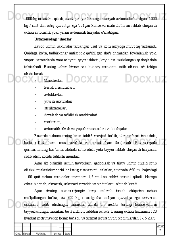 O’zg. Varoq Hujjat№.
Imzo Sana Varoq1000 kg ni tashkil qiladi, bunda jarayonlarning aksariyati avtomatlashtirilgan. 1000
kg / soat  dan ortiq quvvatga ega bo'lgan konserva mahsulotlarini  ishlab chiqarish
uchun avtomatik yoki yarim avtomatik liniyalar o'rnatilgan.
Ustaxonadagi jihozlar
Zavod uchun uskunalar tanlangan usul  va xom ashyoga  muvofiq tanlanadi.
Qoidaga ko'ra, tadbirkorlar antiseptik qo'shilgan  sho'r  eritmadan foydalanish  yoki
yuqori haroratlarda xom ashyoni qayta ishlash, keyin esa muhrlangan qadoqlashda
to'xtashadi.   Buning   uchun   biznes-reja   bunday   uskunani   sotib   olishni   o'z   ichiga
olishi kerak:
 blancherlar;
 kesish mashinalari;
 avtoklavlar;
 yuvish uskunalari;
 sterilizatorlar;
 dozalash va to'ldirish mashinalari;
 markerlar;
 avtomatik tikish va yopish mashinalari va boshqalar.
Bozorda   uskunalarning   katta   taklifi   mavjud   bo'lib,   ular   nafaqat   ishlashda,
balki   sifatda   ham,   mos   ravishda   va   narxda   ham   farqlanadi.   Biznes-rejada
qurilmalarning har birini alohida sotib olish yoki tayyor ishlab chiqarish liniyasini
sotib olish ko'zda tutilishi mumkin.
Agar   siz   o'simlik   uchun   tayyorlash,   qadoqlash   va   tikuv   uchun   chiziq   sotib
olishni  rejalashtirmoqchi  bo'lsangiz   sabzavotli  salatlar , smenada  650 ml  hajmdagi
1100   quti   uchun   uskunalar   taxminan   1,5   million   rublni   tashkil   qiladi.   Narxga
etkazib berish, o'rnatish, uskunani tuzatish va xodimlarni o'qitish kiradi.
Agar   sizning   biznes-rejangiz   keng   ko'lamli   ishlab   chiqarish   uchun
mo'ljallangan   bo'lsa,   siz   500   kg   /   soatgacha   bo'lgan   quvvatga   ega   universal
uskunani   sotib   olishingiz   mumkin,   ularda   bir   nechta   turdagi   konservalarni
tayyorlashingiz mumkin, bu 3 million rubldan oshadi. Buning uchun taxminan 120
kvadrat metr maydon kerak bo'ladi. va xizmat ko'rsatuvchi xodimlardan 8-15 kishi.
 
7