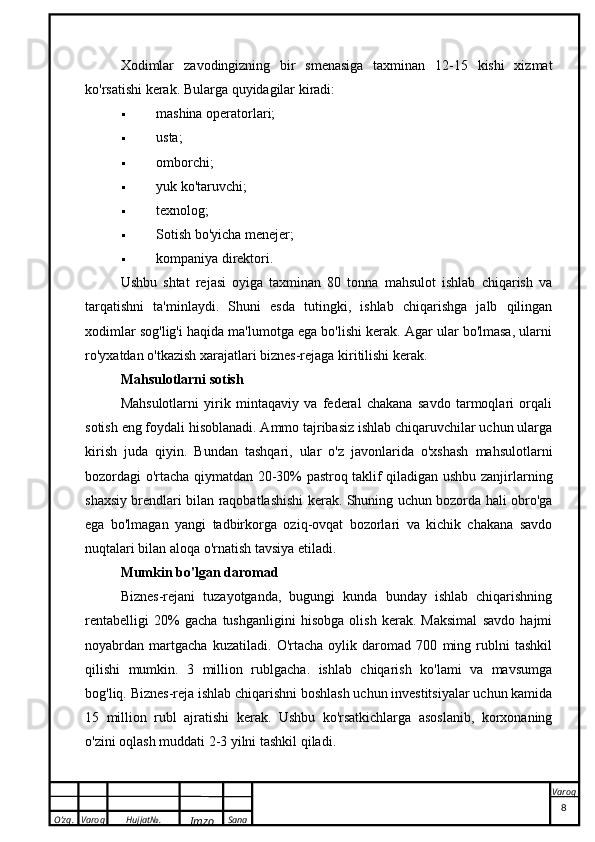 O’zg. Varoq Hujjat№.
Imzo Sana VaroqXodimlar   z avodingizning   bir   smenasiga   taxminan   12-15   kishi   xizmat
ko'rsatishi kerak. Bularga quyidagilar kiradi:
 mashina operatorlari;
 usta;
 omborchi;
 yuk ko'taruvchi;
 texnolog;
 Sotish bo'yicha menejer;
 kompaniya direktori.
Ushbu   shtat   rejasi   oyiga   taxminan   80   tonna   mahsulot   ishlab   chiqarish   va
tarqatishni   ta'minlaydi.   Shuni   esda   tutingki,   ishlab   chiqarishga   jalb   qilingan
xodimlar sog'lig'i haqida ma'lumotga ega bo'lishi kerak. Agar ular bo'lmasa, ularni
ro'yxatdan o'tkazish xarajatlari biznes-rejaga kiritilishi kerak.
Mahsulotlarni sotish
Mahsulotlarni   yirik   mintaqaviy   va   federal   chakana   savdo   tarmoqlari   orqali
sotish eng foydali hisoblanadi. Ammo tajribasiz ishlab chiqaruvchilar uchun ularga
kirish   juda   qiyin.   Bundan   tashqari,   ular   o'z   javonlarida   o'xshash   mahsulotlarni
bozordagi o'rtacha qiymatdan 20-30% pastroq taklif qiladigan ushbu zanjirlarning
shaxsiy brendlari bilan raqobatlashishi kerak. Shuning uchun bozorda hali obro'ga
ega   bo'lmagan   yangi   tadbirkorga   oziq-ovqat   bozorlari   va   kichik   chakana   savdo
nuqtalari bilan aloqa o'rnatish tavsiya etiladi.
Mumkin bo'lgan daromad
Biznes-rejani   tuzayotganda,   bugungi   kunda   bunday   ishlab   chiqarishning
rentabelligi   20%   gacha   tushganligini   hisobga   olish   kerak.   Maksimal   savdo   hajmi
noyabrdan   martgacha   kuzatiladi.   O'rtacha   oylik   daromad   700   ming   rublni   tashkil
qilishi   mumkin.   3   million   rublgacha.   ishlab   chiqarish   ko'lami   va   mavsumga
bog'liq. Biznes-reja ishlab chiqarishni boshlash uchun investitsiyalar uchun kamida
15   million   rubl   ajratishi   kerak.   Ushbu   ko'rsatkichlarga   asoslanib,   korxonaning
o'zini oqlash muddati 2-3 yilni tashkil qiladi.
 
8