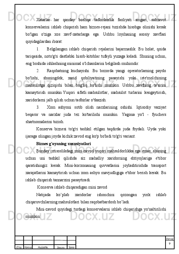 O’zg. Varoq Hujjat№.
Imzo Sana VaroqXatarlar   h ar   qanday   boshqa   tadbirkorlik   faoliyati   singari,   sabzavot
konservalarini   ishlab   chiqarish   ham   biznes-rejani   tuzishda   hisobga   olinishi   kerak
bo'lgan   o'ziga   xos   xavf-xatarlarga   ega.   Ushbu   loyihaning   asosiy   xavflari
quyidagilardan iborat:
1. Belgilangan   ishlab   chiqarish   rejalarini   bajarmaslik.   Bu   holat,   qoida
tariqasida, noto'g'ri dastlabki hisob-kitoblar tufayli yuzaga keladi.   Shuning uchun,
eng boshida ishlashning minimal o'lchamlarini belgilash muhimdir.
2. Raqobatning   kuchayishi.   Bu   bozorda   yangi   operatorlarning   paydo
bo'lishi,   shuningdek,   xarid   qobiliyatining   pasayishi   yoki   iste'molchining
mahsulotga   qiziqishi   bilan   bog'liq   bo'lishi   mumkin.   Ushbu   xavfning   ta'sirini
kamaytirish   mumkin   Yuqori   sifatli   mahsulotlar,   mahsulot   turlarini   kengaytirish,
xaridorlarni jalb qilish uchun tadbirlar o'tkazish.
3. Xom   ashyoni   sotib   olish   narxlarining   oshishi.   Iqtisodiy   vaziyat
beqaror   va   narxlar   juda   tez   ko'tarilishi   mumkin.   Yagona   yo'l   -   fyuchers
shartnomalarini tuzish.
Konserva   biznesi   to'g'ri   tashkil   etilgan   taqdirda   juda   foydali.   Uyda   yoki
ijaraga olingan joyda kichik zavod eng ko'p bo'ladi   to'g'ri variant .
Biznes g'oyaning xususiyatlari
Bunday ixtisoslikdagi mini-zavod yuqori mahsuldorlikka ega emas, shuning
uchun   uni   tashkil   qilishda   siz   mahalliy   xaridorning   ehtiyojlariga   e'tibor
qaratishingiz   kerak.   Mini-korxonaning   quvvatlarini   joylashtirishda   transport
xarajatlarini   kamaytirish   uchun   xom   ashyo   mavjudligiga   e'tibor   berish   kerak.   Bu
ishlab chiqarish tannarxini pasaytiradi.
  Konserva ishlab chiqaradigan mini zavod
Natijada   ko’plab   xaridorlar   ishonchini   qozongan   yirik   ishlab
chiqaruvchilarning mahsulotlari bilan raqobatbardosh bo’ladi.
Mini-zavod  quyidagi  turdagi   konservalarni   ishlab  chiqarishga   yo'naltirilishi
mumkin:
 
9