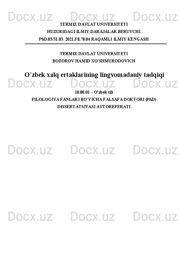 TERMIZ DAVLAT UNIVERSITETI 
HUZURIDAGI ILMIY DARAJALAR BERUVCHI 
PhD.03/31.03. 2021.Fil.78.04 RAQAMLI ILMIY KENGASH 
TERMIZ DAVLAT UNIVERSITETI 
BOZOROV HAMID XO’SHMURODOVICH 
O’zbek xalq ertaklarining lingvomadaniy tadqiqi
 
10.00.01 – O’zbek tili 
FILOLOGIYA FANLARI BO’YICHA FALSAFA DOKTORI (PhD)
DISSERTATSIYASI AVTOREFERATI 
 
 
  