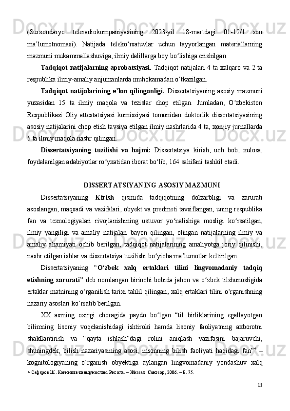 (Surxondaryo   teleradiokompaniyasining   2023-yil   18-martdagi   01-12/1   son
ma lumotnomasi).   Natijada   teleko rsatuvlar   uchun   tayyorlangan   materiallarningʼ ʻ
mazmuni mukammallashuviga, ilmiy dalillarga boy bo lishiga erishilgan. 	
ʻ
Tadqiqot natijalarning aprobatsiyasi.   Tadqiqot natijalari   4 ta xalqaro va 2 ta
respublika ilmiy-amaliy anjumanlarda muhokamadan o tkazilgan. 
ʻ
Tadqiqot   natijalarining   e lon   qilinganligi.  	
ʼ Dissertatsiyaning   asosiy   mazmuni
yuzasidan   15   ta   ilmiy   maqola   va   tezislar   chop   etilgan.   Jumladan,   O zbekiston	
ʻ
Respublikasi   Oliy   attestatsiyasi   komissiyasi   tomonidan   doktorlik   dissertatsiyasining
asosiy natijalarini chop etish tavsiya etilgan ilmiy nashrlarida 4 ta, xorijiy jurnallarda
5 ta ilmiy maqola nashr qilingan. 
Dissertatsiyaning   tuzilishi   va   hajmi:   Dissertatsiya   kirish,   uch   bob,   xulosa,
foydalanilgan adabiyotlar ro yxatidan iborat bo lib, 164 sahifani tashkil etadi. 	
ʻ ʻ
 
DISSERTATSIYANING ASOSIY MAZMUNI 
Dissertatsiyaning   Kirish   qismida   tadqiqotning   dolzarbligi   va   zarurati
asoslangan, maqsadi va vazifalari, obyekt va predmeti tavsiflangan, uning respublika
fan   va   texnologiyalari   rivojlanishining   ustuvor   yo nalishiga   mosligi   ko rsatilgan,	
ʻ ʻ
ilmiy   yangiligi   va   amaliy   natijalari   bayon   qilingan,   olingan   natijalarning   ilmiy   va
amaliy   ahamiyati   ochib   berilgan,   tadqiqot   natijalarining   amaliyotga   joriy   qilinishi,
nashr etilgan ishlar va dissertatsiya tuzilishi bo yicha ma lumotlar keltirilgan. 	
ʻ ʼ
Dissertatsiyaning   “ O zbek   xalq   ertaklari   tilini   lingvomadaniy   tadqiq	
ʻ
etishning zarurati”   deb nomlangan birinchi bobida jahon va o zbek tilshunosligida	
ʻ
ertaklar matnining o rganilish tarixi tahlil qilingan	
ʻ ,   xalq ertaklari tilini o rganishning	ʻ
nazariy asoslari ko rsatib berilgan. 	
ʻ
XX   asrning   oxirgi   choragida   paydo   bo lgan   “til   birliklarining   egallayotgan	
ʻ
bilimning   lisoniy   voqelanishidagi   ishtiroki   hamda   lisoniy   faoliyatning   axborotni
shakllantirish   va   “qayta   ishlash”dagi   rolini   aniqlash   vazifasini   bajaruvchi,
shuningdek,   bilish   nazariyasining   asosi,   insonning   bilish   faoliyati   haqidagi   fan” 4
  –
kognitologiyaning   o rganish   obyektiga   aylangan   lingvomadaniy   yondashuv   xalq	
ʻ
4  Сафаров Ш. Когнитив тилшунослик. Рисола. – Жиззах: Сангзор, 2006. – Б. 75. 
– 
11 