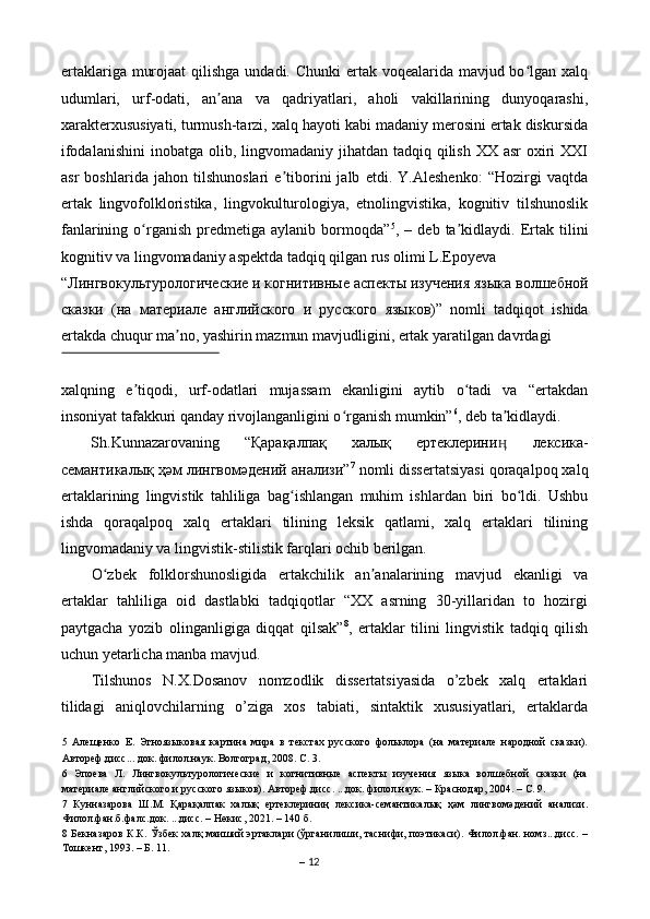 ertaklariga murojaat  qilishga undadi. Chunki ertak voqealarida mavjud bo lgan xalqʻ
udumlari,   urf-odati,   an ana   va   qadriyatlari,   aholi   vakillarining   dunyoqarashi,	
ʼ
xarakterxususiyati, turmush-tarzi, xalq hayoti kabi madaniy merosini ertak diskursida
ifodalanishini  inobatga olib, lingvomadaniy jihatdan tadqiq qilish XX asr  oxiri  XXI
asr   boshlarida   jahon   tilshunoslari   e tiborini   jalb   etdi.   Y.Aleshenko:   “Hozirgi   vaqtda	
ʼ
ertak   lingvofolkloristika,   lingvokulturologiya,   etnolingvistika,   kognitiv   tilshunoslik
fanlarining   o rganish   predmetiga   aylanib   bormoqda”	
ʻ 5
,  –   deb  ta kidlaydi.   Ertak  tilini	ʼ
kognitiv va lingvomadaniy aspektda tadqiq qilgan rus olimi L.Epoyeva 
“ Лингвокультурологические   и   когнитивные   аспекты   изучения   языка   волшебной
сказки   ( на   материале   английского   и   русского   языков )”   nomli   tadqiqot   ishida
ertakda chuqur ma no, yashirin mazmun mavjudligini, ertak yaratilgan davrdagi 	
ʼ
 
xalqning   e tiqodi,   urf-odatlari   mujassam   ekanligini   aytib   o tadi   va   “ertakdan	
ʼ ʻ
insoniyat tafakkuri qanday rivojlanganligini o rganish mumkin”	
ʻ 6
, deb ta kidlaydi. 	ʼ
Sh.Kunnazarovaning  “ Қарақалпақ   халық   ертеклерини
ӊ   лексика -
семантикалық   ҳәм   лингвомәдений   анализи ” 7
 nomli dissertatsiyasi qoraqalpoq xalq
ertaklarining   lingvistik   tahliliga   bag ishlangan   muhim   ishlardan   biri   bo ldi.   Ushbu	
ʻ ʻ
ishda   qoraqalpoq   xalq   ertaklari   tilining   leksik   qatlami,   xalq   ertaklari   tilining
lingvomadaniy va lingvistik-stilistik farqlari ochib berilgan. 
O zbek   folklorshunosligida   ertakchilik   an analarining   mavjud   ekanligi   va	
ʻ ʼ
ertaklar   tahliliga   oid   dastlabki   tadqiqotlar   “XX   asrning   30-yillaridan   to   hozirgi
paytgacha   yozib   olinganligiga   diqqat   qilsak” 8
,   ertaklar   tilini   lingvistik   tadqiq   qilish
uchun y е tarlicha manba mavjud.  
Tilshunos   N.X.Dosanov   nomzodlik   dissertatsiyasida   o’zbek   xalq   ertaklari
tilidagi   aniqlovchilarning   o’ziga   xos   tabiati,   sintaktik   xususiyatlari,   ertaklarda
5   Алещенко   Е.   Этноязыковая   картина   мира   в   текстах   русского   фольклора   (на   материале   народной   сказки).
Автореф.дисс... док. филол.наук. Волгоград, 2008. C. 3. 
6   Эпоева   Л.   Лингвокультурологические   и   когнитивные   аспекты   изучения   языка   волшебной   сказки   (на
материале английского и русского языков). Автореф.дисс. ...док. филол.наук. – Краснодар, 2004. – C. 9.  
7   Кунназарова   Ш.М.   Қарақалпак   халық   ертеклериниң   лексика-семантикалық   ҳәм   лингвомәдений   анализи.
Филол.фан.б.фалс.док. ...дисс. – Нөкис, 2021. – 140 б. 
8   Бекназаров К.К. Ўзбек халқ маиший эртаклари (ўрганилиши, таснифи, поэтикаси). Филол.фан. номз...дисс. –
Тошкент, 1993. – Б. 11. 
–  12
  