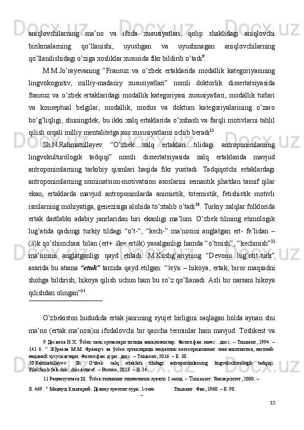 aniqlovchilarning   ma’no   va   ifoda   xususiyatlari,   qolip   shaklidagi   aniqlovchi
birikmalarning   qo’llanishi,   uyushgan   va   uyushmagan   aniqlovchilarning
qo’llanilishidagi o’ziga xosliklar xususida fikr bildirib o’tadi 9
. 
M.M.Jo’rayevaning   “Fransuz   va   o’zbek   ertaklarida   modallik   kategoriyasining
lingvokognitiv,   milliy-madaniy   xususiyatlari”   nomli   doktorlik   dissertatsiyasida
fransuz   va   o’zbek   ertaklaridagi   modallik   kategoriyasi   xususiyatlari,   modallik   turlari
va   konseptual   belgilar,   modallik,   modus   va   doktum   kategoriyalarining   o’zaro
bo’g’liqligi, shuningdek, bu ikki xalq ertaklarida o’xshash va farqli motivlarni tahlil
qilish orqali milliy mentalitetga xos xususiyatlarni ochib beradi 13
. 
Sh.N.Rahmatullayev   “O’zbek   xalq   ertaklari   tilidagi   antroponimlarning
lingvokulturologik   tadqiqi”   nomli   dissertatsiyasida   xalq   ertaklarida   mavjud
antroponimlarning   tarkibiy   qismlari   haqida   fikr   yuritadi.   Tadqiqotchi   ertaklardagi
antroponimlarning   nominatsion-motivatsion   asoslarini   semantik   jihatdan   tasnif   qilar
ekan,   ertaklarda   mavjud   antroponimlarda   animistik,   totemistik,   fetishistik   motivli
ismlarning mohiyatiga, genezisiga alohida to’xtalib o’tadi 10
. Turkiy xalqlar folklorida
ertak   dastlabki   adabiy   janrlaridan   biri   ekanligi   ma’lum.   O’zbek   tilining   etimologik
lug’atida   qadimgi   turkiy   tildagi   “o’t-“,   “kech-”   ma’nosini   anglatgan   ert-   fe’lidan   –
( ӓ )k qo’shimchasi bilan (ert+   ӓ k= ert ӓ k) yasalganligi hamda “o’tmish”, “kechmish” 11
ma’nosini   anglatganligi   qayd   etiladi.   M.Koshg’ariyning   “Devonu   lug’otit-turk”
asarida bu atama   “etuk”   tarzida qayd etilgan: “ т кӭ ӱ   – hikoya, ertak; biror maqsadni
shohga bildirish, hikoya qilish uchun ham bu so’z qo’llanadi. Asli bir narsani hikoya
qilishdan olingan” 16
. 
 
O’zbekiston  hududida ertak janrining syujet  birligini  saqlagan  holda aynan  shu
ma’no (ertak ma’nosi)ni  ifodalovchi  bir qancha terminlar  ham mavjud. Toshkent  va
9  Досанов Н.Х. Ўзбек халқ эртаклари тилида аниқловчилар. Филол.фан. номз ...дисс. – Тошкент, 1994. –
141   б.   13
  Жўраева   М.М.   Француз   ва   ўзбек   эртакларида   модаллик   категориясининг   лингвокогнитив,   миллий-
маданий хусусиятлари. Филол.фан. д-ри...дисс. – Тошкент, 2016. – Б. 30. 
10  Rahmatullayev  Sh.  O‘zbek  xalq  ertaklari  tilidagi  antroponimlarning  lingvokulturologik  tadqiqi. 
Filol.fan.b.fals.dok...diss.avtoref. – Buxoro, 2023. – B. 14. 
11  Раҳматуллаев Ш. Ўзбек тилининг этимологик луғати. I жилд. –  Тошкент : Университет, 2000. – 
Б. 469.   16
 Маҳмуд Кошғарий. Девону луғотит-турк. 1-том.  Тошкент: Фан, 1960. – Б. 98. 
– 
13 