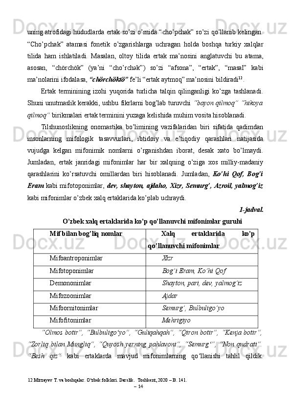uning atrofidagi hududlarda ertak so’zi o’rnida “cho’pchak” so’zi qo’llanib kelingan.
“Cho’pchak”   atamasi   fonetik   o’zgarishlarga   uchragan   holda   boshqa   turkiy   xalqlar
tilida   ham   ishlatiladi.   Masalan,   oltoy   tilida   ertak   ma’nosini   anglatuvchi   bu   atama,
asosan,   “chörchök”   (ya’ni   “cho’rch ә k”)   so’zi   “afsona”,   “ertak”,   “masal”   kabi
ma’nolarini ifodalasa,  “chörchöktö”  fe’li “ertak aytmoq” ma’nosini bildiradi 12
. 
Ertak   terminining   izohi   yuqorida   turlicha   talqin   qilinganligi   ko’zga   tashlanadi.
Shuni unutmaslik kerakki, ushbu fikrlarni bog’lab turuvchi   “bayon qilmoq” “hikoya
qilmoq”  birikmalari ertak terminini yuzaga kelishida muhim vosita hisoblanadi. 
Tilshunoslikning   onomastika   bo’limining   vazifalaridan   biri   sifatida   qadimdan
insonlarning   mifologik   tasavvurlari,   ibtidoiy   va   e’tiqodiy   qarashlari   natijasida
vujudga   kelgan   mifonimik   nomlarni   o’rganishdan   iborat,   desak   xato   bo’lmaydi.
Jumladan,   ertak   janridagi   mifonimlar   har   bir   xalqning   o’ziga   xos   milliy-madaniy
qarashlarini   ko’rsatuvchi   omillardan   biri   hisoblanadi.   Jumladan,   Ko’hi   Qof,   Bog’i
Eram   kabi mifotoponimlar,   dev, shayton, ajdaho, Xizr,  Semurg’, Azroil,  yalmog’iz
kabi mifonimlar o’zbek xalq ertaklarida ko’plab uchraydi. 
1-jadval. 
O’zbek xalq ertaklarida ko’p qo’llanuvchi mifonimlar guruhi 
Mif bilan bog’liq nomlar  Xalq  ertaklarida  ko’p 
qo’llanuvchi mifonimlar 
Mifoantroponimlar  Xizr 
Mifotoponimlar  Bog’i Eram, Ko’hi Qof 
Demononimlar  Shayton, pari, dev, yalmog’iz 
Mifozoonimlar  Ajdar 
Mifoornitonimlar  Semurg’, Bulbuligo’yo 
Mifofitonimlar  Mehrigiyo 
“Olmos botir”, “Bulbuligo yo”, “Guliqahqah”, “Qiron botir”, “Kenja botir”,ʻ
“Zorliq   bilan   Mungliq”,  “Quyosh   yеrning   pahlavoni”,  “Semurg ”,   “Non  qudrati”.	
ʻ
“Besh   qiz”   kabi   ertaklarda   mavjud   mifonimlarning   qo llanishi   tahlil   qildik.	
ʻ
12  Mirzayev T. va boshqalar.  O‘zbek folklori. Darslik.  Toshkent, 2020 – B. 141. 
–  14