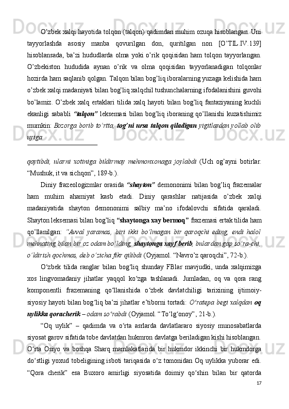 O’zbek xalqi hayotida tolqon (talqon) qadimdan muhim ozuqa hisoblangan. Uni
tayyorlashda   asosiy   manba   qovurilgan   don,   quritilgan   non   [O’TIL.IV.139]
hisoblansada,  ba’zi   hududlarda  olma  yoki   o’rik  qoqisidan  ham  tolqon  tayyorlangan.
O’zbekiston   hududida   aynan   o’rik   va   olma   qoqisidan   tayyorlanadigan   tolqonlar
hozirda ham saqlanib qolgan. Talqon bilan bog’liq iboralarning yuzaga kelishida ham
o’zbek xalqi madaniyati bilan bog’liq xalqchil tushunchalarning ifodalanishini guvohi
bo’lamiz.  O’zbek  xalq   ertaklari   tilida  xalq  hayoti   bilan  bog’liq  fantaziyaning  kuchli
ekanligi sababli   “talqon”   leksemasi  bilan bog’liq iboraning qo’llanishi  kuzatishimiz
mumkin:   Bozorga borib to’rtta,   tog’ni ursa talqon qiladigan   yigitlardan yollab olib
uyiga 
 
qaytibdi,   ularni   xotiniga   bildirmay   mehmonxonaga   joylabdi   (Uch   og’ayni   botirlar.
“Mushuk, it va sichqon”, 189-b.). 
Diniy   frazeologizmlar   orasida   “shayton”   demononimi   bilan   bog’liq   frazemalar
ham   muhim   ahamiyat   kasb   etadi.   Diniy   qarashlar   natijasida   o’zbek   xalqi
madaniyatida   shayton   demononimi   salbiy   ma’no   ifodalovchi   sifatida   qaraladi.
Shayton leksemasi bilan bog’liq  “shaytonga xay bermoq”  frazemasi ertak tilida ham
qo’llanilgan:   “Avval   yaramas,   biri   ikki   bo’lmagan   bir   qaroqchi   eding,   endi   halol
mehnating bilan bir oz odam bo’lding,  shaytonga xayf berib , bulardan gap so’ra-chi,
o’ldirish qochmas, deb o’zicha fikr qilibdi  (Oyjamol. “Navro’z qaroqchi”, 72-b.). 
O zbek   tilida   ranglar   bilan   bog liq   shunday   FBlar   mavjudki,   unda   xalqimizgaʻ ʻ
xos   lingvomadaniy   jihatlar   yaqqol   ko zga   tashlanadi.   Jumladan,   oq   va   qora   rang	
ʻ
komponentli   frazemaning   qo llanishida   o zbek   davlatchiligi   tarixining   ijtimoiy-	
ʻ ʻ
siyosiy hayoti bilan bog liq ba zi jihatlar e tiborni tortadi:  	
ʻ ʼ ʼ O ratepa begi xalqdan  	ʻ oq
uylikka qoracherik  – odam so rabdi	
ʻ  (Oyjamol. “To lg onoy”, 21-b.). 	ʻ ʻ
“Oq   uylik”   –   qadimda   va   o rta   asrlarda   davlatlararo   siyosiy   munosabatlarda	
ʻ
siyosat garov sifatida tobe davlatdan hukmron davlatga beriladigan kishi hisoblangan.
O rta   Osiyo   va   boshqa   Sharq   mamlakatlarida   bir   hukmdor   ikkinchi   bir   hukmdorga	
ʻ
do stligi  yoxud tobeligining isboti  tariqasida o z tomonidan Oq uylikka yuborar edi.
ʻ ʻ
“Qora   cherik”   esa   Buxoro   amirligi   siyosatida   doimiy   qo shin   bilan   bir   qatorda	
ʻ
17 