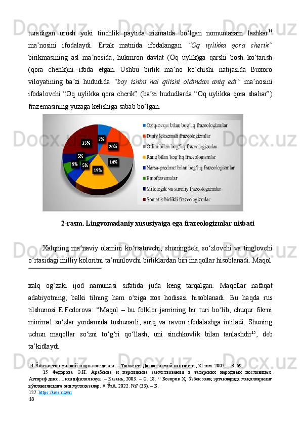 turadigan   urush   yoki   tinchlik   paytida   xizmatda   bo lgan   nomuntazam   lashkarʻ 14
ma nosini   ifodalaydi.   Ertak   matnida   ifodalangan  	
ʼ “Oq   uylikka   qora   cherik”
birikmasining   asl   ma nosida,   hukmron   davlat   (Oq   uylik)ga   qarshi   bosh   ko tarish	
ʼ ʻ
(qora   cherik)ni   ifoda   etgan.   Ushbu   birlik   ma no   ko chishi   natijasida   Buxoro	
ʼ ʻ
viloyatining   ba zi   hududida  	
ʼ “boy   ishini   hal   qilishi   oldindan   aniq   edi”   ma nosini	ʼ
ifodalovchi   “Oq   uylikka   qora   cherik”   (ba zi   hududlarda   “Oq   uylikka   qora   shahar”)	
ʼ
frazemasining yuzaga kelishiga sabab bo lgan. 	
ʻ
2-rasm. Lingvomadaniy xususiyatga ega frazeologizmlar nisbati 
 
Xalqning   ma naviy   olamini   ko rsatuvchi,   shuningdek,   so zlovchi   va   tinglovchi	
ʼ ʻ ʻ
o rtasidagi milliy koloritni ta minlovchi birliklardan biri maqollar hisoblanadi. Maqol	
ʻ ʼ
 
xalq   og zaki   ijod   namunasi   sifatida   juda   keng   tarqalgan.   Maqollar   nafaqat	
ʻ
adabiyotning,   balki   tilning   ham   o ziga   xos   hodisasi   hisoblanadi.   Bu   haqda   rus	
ʻ
tilshunosi   E.Fedorova:   “Maqol   –   bu   folklor   janrining   bir   turi   bo lib,   chuqur   fikrni	
ʻ
minimal   so zlar   yordamida   tushunarli,   aniq   va   ravon   ifodalashga   intiladi.   Shuning	
ʻ
uchun   maqollar   so zni   to g ri   qo llash,   uni   sinchkovlik   bilan   tanlashdir	
ʻ ʻ ʻ ʻ 15
,   deb
ta kidlaydi. 	
ʼ
14  Ўзбекистон миллий энциклопедияси. – Тошкент: Давлат илмий нашриёти, XI том. 2005. – Б. 69. 
15   Федорова   Э.Н.   Арабские   и   персидские   заимствования   в   татарских   народных   пословицах.
Автореф.дисс. ...канд.филол.наук. – Казань, 2003. – С. 18.   21
  Бозоров Ҳ. Ўзбек халқ эртакларида мақолларнинг
қўлланилишига оид мулоҳазалар. // ЎзА. 2022. №7 (33). – Б. 
127.  https://uza.uz/zu    
18  
   %7
%20
%14
19 %5 %5 % %5 25 % Oziq -
ovqat bilan bog‘liq frazeologizmlar
Diniy leksemali frazeologizmlar
O‘lim bilan bog‘liq frazeologizmlar
Rang bilan bog‘liq frazeologizmlar
Narsa -
predmet bilan bog‘liq frazeologizmlar
Etnofrazemalar
Mifologik va xurofiy frazeologizmlar
Somatik birlikli frazeologizmlar 