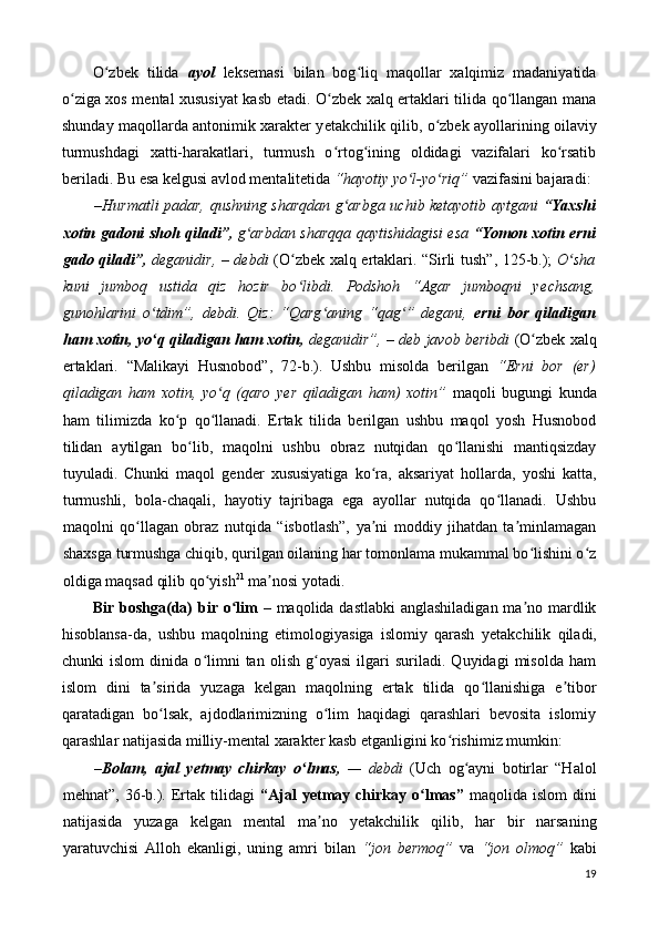 O zbek   tilida  ʻ ayol   leksemasi   bilan   bog liq   maqollar   xalqimiz   madaniyatida	ʻ
o ziga xos mental xususiyat kasb etadi. O zbek xalq ertaklari tilida qo llangan mana	
ʻ ʻ ʻ
shunday maqollarda antonimik xarakter y е takchilik qilib, o zbek ayollarining oilaviy	
ʻ
turmushdagi   xatti-harakatlari,   turmush   o rtog ining   oldidagi   vazifalari   ko rsatib	
ʻ ʻ ʻ
beriladi. Bu esa kelgusi avlod mentalitetida  “hayotiy yo l-yo riq”	
ʻ ʻ  vazifasini bajaradi: 
– Hurmatli padar, qushning sharqdan g arbga uchib ketayotib aytgani  	
ʻ “Yaxshi
xotin gadoni shoh qiladi”,   g arbdan sharqqa qaytishidagisi esa  	
ʻ “Yomon xotin erni
gado qiladi”,   deganidir,   –   debdi   (O zbek xalq ertaklari. “Sirli tush”, 125-b.);  	
ʻ O sha	ʻ
kuni   jumboq   ustida   qiz   hozir   bo libdi.   Podshoh   “Agar   jumboqni   y	
ʻ е chsang,
gunohlarini   o tdim”,   debdi.   Qiz:   “Qarg aning   “qag ”   degani,	
ʻ ʻ ʻ   erni   bor   qiladigan
ham xotin, yo q qiladigan ham xotin,
ʻ  deganidir”,  –  deb javob beribdi  (O zbek xalq	ʻ
ertaklari.   “Malikayi   Husnobod”,   72-b.).   Ushbu   misolda   berilgan   “Erni   bor   (er)
qiladigan   ham   xotin,   yo q   (qaro   y	
ʻ е r   qiladigan   ham)   xotin”   maqoli   bugungi   kunda
ham   tilimizda   ko p   qo llanadi.   Ertak   tilida   berilgan   ushbu   maqol   yosh   Husnobod	
ʻ ʻ
tilidan   aytilgan   bo lib,   maqolni   ushbu   obraz   nutqidan   qo llanishi   mantiqsizday	
ʻ ʻ
tuyuladi.   Chunki   maqol   gender   xususiyatiga   ko ra,   aksariyat   hollarda,   yoshi   katta,	
ʻ
turmushli,   bola-chaqali,   hayotiy   tajribaga   ega   ayollar   nutqida   qo llanadi.   Ushbu	
ʻ
maqolni   qo llagan   obraz   nutqida   “isbotlash”,   ya ni   moddiy   jihatdan   ta minlamagan	
ʻ ʼ ʼ
shaxsga turmushga chiqib, qurilgan oilaning har tomonlama mukammal bo lishini o z	
ʻ ʻ
oldiga maqsad qilib qo yish	
ʻ 21
 ma nosi yotadi. 	ʼ
Bir boshga(da) bir o lim	
ʻ   – maqolida dastlabki  anglashiladigan  ma no mardlik	ʼ
hisoblansa-da,   ushbu   maqolning   etimologiyasiga   islomiy   qarash   y е takchilik   qiladi,
chunki   islom   dinida   o limni   tan   olish   g oyasi   ilgari   suriladi.   Quyidagi   misolda   ham	
ʻ ʻ
islom   dini   ta sirida   yuzaga   kelgan   maqolning   ertak   tilida   qo llanishiga   e tibor	
ʼ ʻ ʼ
qaratadigan   bo lsak,   ajdodlarimizning   o lim   haqidagi   qarashlari   bevosita   islomiy
ʻ ʻ
qarashlar natijasida milliy-mental xarakter kasb etganligini ko rishimiz mumkin: 	
ʻ
– Bolam,   ajal   y е tmay   chirkay   o lmas,	
ʻ   —   debdi   (Uch   og ayni   botirlar   “Halol	ʻ
mehnat”,  36-b.).  Ertak  tilidagi   “Ajal  y е tmay  chirkay  o lmas”	
ʻ   maqolida  islom  dini
natijasida   yuzaga   kelgan   mental   ma no   y	
ʼ е takchilik   qilib,   har   bir   narsaning
yaratuvchisi   Alloh   ekanligi,   uning   amri   bilan   “jon   bermoq”   va   “jon   olmoq”   kabi
19 