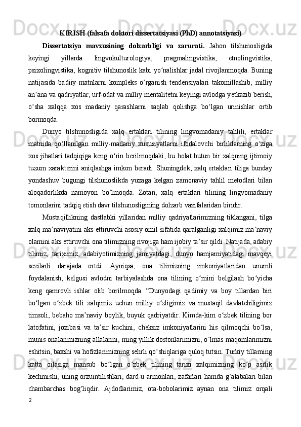 KIRISH (falsafa doktori dissertatsiyasi (PhD) annotatsiyasi) 
Dissertatsiya   mavzusining   dolzarbligi   va   zarurati.   Jahon   tilshunosligida
keyingi   yillarda   lingvokulturologiya,   pragmalingvistika,   etnolingvistika,
psixolingvistika, kognitiv tilshunoslik kabi yo nalishlar  jadal rivojlanmoqda. Buningʻ
natijasida   badiiy   matnlarni   kompleks   o rganish   tendensiyalari   takomillashib,   milliy	
ʻ
an ana va qadriyatlar, urf-odat va milliy mentalitetni keyingi avlodga y	
ʼ е tkazib berish,
o sha   xalqqa   xos   madaniy   qarashlarni   saqlab   qolishga   bo lgan   urinishlar   ortib
ʻ ʻ
bormoqda. 
Dunyo   tilshunosligida   xalq   ertaklari   tilining   lingvomadaniy   tahlili,   ertaklar
matnida   qo llanilgan   milliy-madaniy   xususiyatlarni   ifodalovchi   birliklarning   o ziga	
ʻ ʻ
xos jihatlari tadqiqiga keng o rin berilmoqdaki, bu holat butun bir xalqning ijtimoiy	
ʻ
tuzum xarakterini aniqlashga imkon beradi. Shuningdek, xalq ertaklari tiliga bunday
yondashuv   bugungi   tilshunoslikda   yuzaga   kelgan   zamonaviy   tahlil   metodlari   bilan
aloqadorlikda   namoyon   bo lmoqda.   Zotan,   xalq   ertaklari   tilining   lingvomadaniy
ʻ
tomonlarini tadqiq etish davr tilshunosligining dolzarb vazifalaridan biridir. 
Mustaqillikning   dastlabki   yillaridan   milliy   qadriyatlarimizning   tiklangani,   tilga
xalq ma naviyatini aks ettiruvchi asosiy omil sifatida qaralganligi xalqimiz ma naviy	
ʼ ʼ
olamini aks ettiruvchi ona tilimizning rivojiga ham ijobiy ta sir qildi. Natijada, adabiy	
ʼ
tilimiz,   tariximiz,   adabiyotimizning   jamiyatdagi,   dunyo   hamjamiyatidagi   mavqeyi
sezilarli   darajada   ortdi.   Ayniqsa,   ona   tilimizning   imkoniyatlaridan   unumli
foydalanish,   kelgusi   avlodni   tarbiyalashda   ona   tilining   o rnini   belgilash   bo yicha
ʻ ʻ
keng   qamrovli   ishlar   olib   borilmoqda.   “Dunyodagi   qadimiy   va   boy   tillardan   biri
bo lgan   o zbek   tili   xalqimiz   uchun   milliy   o zligimiz   va   mustaqil   davlatchiligimiz	
ʻ ʻ ʻ
timsoli,   bebaho   ma naviy   boylik,   buyuk   qadriyatdir.   Kimda-kim   o zbek   tilining   bor	
ʼ ʻ
latofatini,   jozibasi   va   ta sir   kuchini,   cheksiz   imkoniyatlarini   his   qilmoqchi   bo lsa,	
ʼ ʻ
munis onalarimizning allalarini, ming yillik dostonlarimizni, o lmas maqomlarimizni	
ʻ
eshitsin, baxshi va hofizlarimizning sehrli qo shiqlariga quloq tutsin. Turkiy tillarning	
ʻ
katta   oilasiga   mansub   bo lgan   o zbek   tilining   tarixi   xalqimizning   ko p   asrlik	
ʻ ʻ ʻ
kechmishi, uning orzuintilishlari, dard-u armonlari, zafarlari hamda g alabalari bilan	
ʻ
chambarchas   bog liqdir.   Ajdodlarimiz,   ota-bobolarimiz   aynan   ona   tilimiz   orqali	
ʻ
2
  