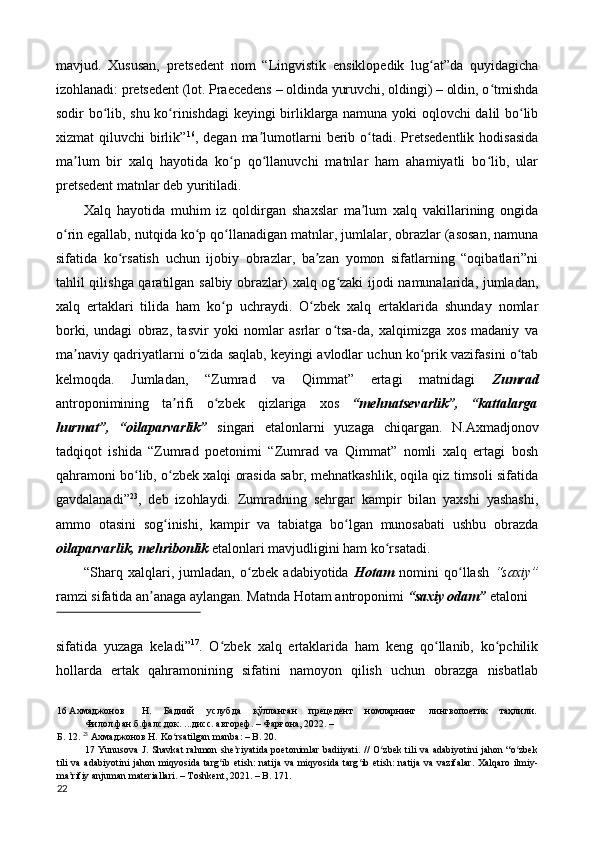 mavjud.   Xususan,   pretsedent   nom   “Lingvistik   ensiklopedik   lug at”da   quyidagichaʻ
izohlanadi: pretsedent (lot. Praecedens – oldinda yuruvchi, oldingi) – oldin, o tmishda	
ʻ
sodir bo lib, shu ko rinishdagi keyingi birliklarga namuna yoki oqlovchi dalil bo lib	
ʻ ʻ ʻ
xizmat   qiluvchi   birlik” 16
,  degan  ma lumotlarni  berib  o tadi.  Pretsedentlik  hodisasida	
ʼ ʻ
ma lum   bir   xalq   hayotida   ko p   qo llanuvchi   matnlar   ham   ahamiyatli   bo lib,   ular	
ʼ ʻ ʻ ʻ
pretsedent matnlar deb yuritiladi. 
Xalq   hayotida   muhim   iz   qoldirgan   shaxslar   ma lum   xalq   vakillarining   ongida	
ʼ
o rin egallab, nutqida ko p qo llanadigan matnlar, jumlalar, obrazlar (asosan, namuna	
ʻ ʻ ʻ
sifatida   ko rsatish   uchun   ijobiy   obrazlar,   ba zan   yomon   sifatlarning   “oqibatlari”ni	
ʻ ʼ
tahlil qilishga qaratilgan salbiy obrazlar) xalq og zaki ijodi namunalarida, jumladan,	
ʻ
xalq   ertaklari   tilida   ham   ko p   uchraydi.   O zbek   xalq   ertaklarida   shunday   nomlar	
ʻ ʻ
borki,   undagi   obraz,   tasvir   yoki   nomlar   asrlar   o tsa-da,   xalqimizga   xos   madaniy   va	
ʻ
ma naviy qadriyatlarni o zida saqlab, keyingi avlodlar uchun ko prik vazifasini o tab	
ʼ ʻ ʻ ʻ
kelmoqda.   Jumladan,   “Zumrad   va   Qimmat”   ertagi   matnidagi   Zumrad
antroponimining   ta rifi   o zbek   qizlariga   xos	
ʼ ʻ   “mehnatsevarlik”,   “kattalarga
hurmat”,   “oilaparvarlik”   singari   etalonlarni   yuzaga   chiqargan.   N.Axmadjonov
tadqiqot   ishida   “Zumrad   poetonimi   “Zumrad   va   Qimmat”   nomli   xalq   ertagi   bosh
qahramoni bo lib, o zbek xalqi orasida sabr, mehnatkashlik, oqila qiz timsoli sifatida	
ʻ ʻ
gavdalanadi” 23
,   deb   izohlaydi.   Zumradning   sehrgar   kampir   bilan   yaxshi   yashashi,
ammo   otasini   sog inishi,   kampir   va   tabiatga   bo lgan   munosabati   ushbu   obrazda	
ʻ ʻ
oilaparvarlik, mehribonlik  etalonlari mavjudligini ham ko rsatadi. 	
ʻ
“Sharq   xalqlari,   jumladan,   o zbek   adabiyotida  	
ʻ Hotam   nomini   qo llash  	ʻ “saxiy”
ramzi sifatida an anaga aylangan. Matnda Hotam antroponimi 	
ʼ “saxiy odam”  etaloni 
 
sifatida   yuzaga   keladi” 17
.   O zbek   xalq   ertaklarida   ham   keng   qo llanib,   ko pchilik	
ʻ ʻ ʻ
hollarda   ertak   qahramonining   sifatini   namoyon   qilish   uchun   obrazga   nisbatlab
16  Ахмаджонов  Н.  Бадиий  услубда  қўлланган  прецедент  номларнинг  лингвопоетик  таҳлили. 
Филол.фан.б.фалс.док. ...дисс. автореф. – Фарғона, 2022. – 
Б. 12.  23
 Ахмаджонов Н. Ko rsatilgan manba: – B. 20. 	
ʻ
17   Yunusova J. Shavkat  rahmon she riyatida  poetonimlar badiiyati. // O zbek tili vа аdаbiyоtini jаhon “o zbek	
ʼ ʻ ʻ
tili  vа  аdаbiyоtini   jаhon miqyоsidа  tаrg ib  etish:  nаtijа  vа  miqyоsidа  tаrg ib  etish:  nаtijа  vа  vаzifаlаr.  Xalqaro   ilmiy-	
ʻ ʻ
ma rifiy anjuman materiallari. – Toshkent, 2021. – B. 171. 	
ʼ
22  
  