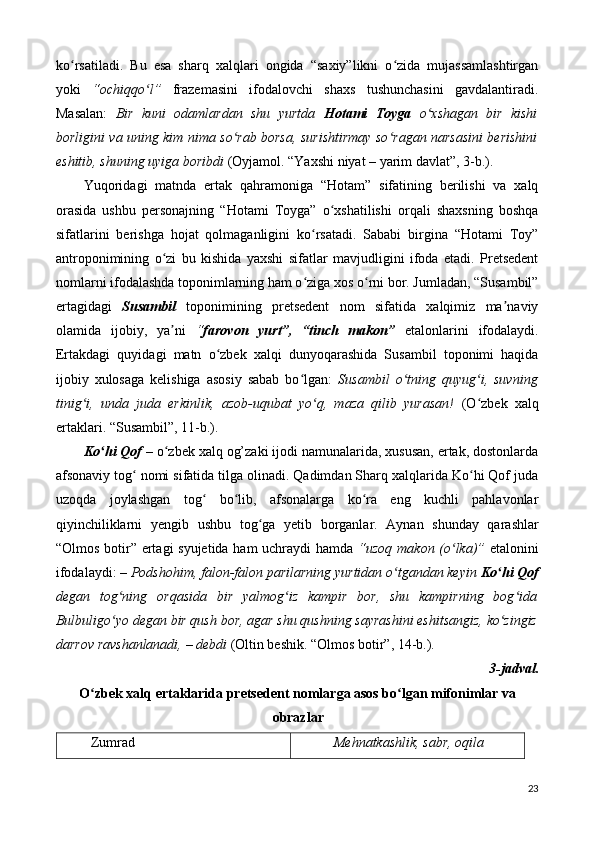 ko rsatiladi.   Bu   esa   sharq   xalqlari   ongida   “saxiy”likni   o zida   mujassamlashtirganʻ ʻ
yoki   “ochiqqo l”	
ʻ   frazemasini   ifodalovchi   shaxs   tushunchasini   gavdalantiradi.
Masalan:   Bir   kuni   odamlardan   shu   yurtda   Hotami   Toyga   o xshagan   bir   kishi	
ʻ
borligini va uning kim nima so rab borsa, surishtirmay so ragan narsasini berishini	
ʻ ʻ
eshitib, shuning uyiga boribdi  (Oyjamol. “Yaxshi niyat – yarim davlat”, 3-b.). 
Yuqoridagi   matnda   ertak   qahramoniga   “Hotam”   sifatining   berilishi   va   xalq
orasida   ushbu   personajning   “Hotami   Toyga”   o xshatilishi   orqali   shaxsning   boshqa	
ʻ
sifatlarini   berishga   hojat   qolmaganligini   ko rsatadi.   Sababi   birgina   “Hotami   Toy”	
ʻ
antroponimining   o zi   bu   kishida   yaxshi   sifatlar   mavjudligini   ifoda   etadi.   Pretsedent	
ʻ
nomlarni ifodalashda toponimlarning ham o ziga xos o rni bor. Jumladan, “Susambil”	
ʻ ʻ
ertagidagi   Susambil   toponimining   pretsedent   nom   sifatida   xalqimiz   ma naviy	
ʼ
olamida   ijobiy,   ya ni  	
ʼ “ farovon   yurt”,   “tinch   makon”   etalonlarini   ifodalaydi.
Ertakdagi   quyidagi   matn   o zbek   xalqi   dunyoqarashida   Susambil   toponimi   haqida	
ʻ
ijobiy   xulosaga   kelishiga   asosiy   sabab   bo lgan:  	
ʻ Susambil   o tning   quyug i,   suvning	ʻ ʻ
tinig i,   unda   juda   erkinlik,   azob-uqubat   yo q,   maza   qilib   yurasan!  	
ʻ ʻ (O zbek   xalq	ʻ
ertaklari. “Susambil”, 11-b.).  
Ko hi Qof	
ʻ  – o zbek xalq og’zaki ijodi namunalarida, xususan, ertak, dostonlarda	ʻ
afsonaviy tog  nomi sifatida tilga olinadi. Qadimdan Sharq xalqlarida Ko hi Qof juda	
ʻ ʻ
uzoqda   joylashgan   tog   bo lib,   afsonalarga   ko ra   eng   kuchli   pahlavonlar	
ʻ ʻ ʻ
qiyinchiliklarni   y е ngib   ushbu   tog ga   y	
ʻ е tib   borganlar.   Aynan   shunday   qarashlar
“Olmos botir” ertagi syujetida ham uchraydi hamda   “uzoq makon (o lka)”	
ʻ   etalonini
ifodalaydi: –  Podshohim, falon-falon parilarning yurtidan o tgandan keyin 	
ʻ Ko hi Qof	ʻ
degan   tog ning   orqasida   bir   yalmog iz   kampir   bor,   shu   kampirning   bog ida	
ʻ ʻ ʻ
Bulbuligo yo degan bir qush bor, agar shu qushning sayrashini eshitsangiz, ko zingiz
ʻ ʻ
darrov ravshanlanadi,  –  debdi  (Oltin beshik. “Olmos botir”, 14-b.). 
3-jadval. 
O zbek xalq ertaklarida pretsedent nomlarga asos bo lgan mifonimlar va	
ʻ ʻ
obrazlar 
Zumrad  Mehnatkashlik, sabr, oqila
23 