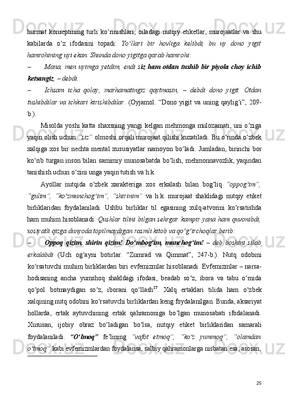 hurmat   konseptining   turli   ko rinishlari,   oiladagi   nutqiy   etiketlar,   murojaatlar   va   shuʻ
kabilarda   o z   ifodasini   topadi:	
ʻ   Yo llari   bir   hovliga   kelibdi,   bu   uy   dono   yigit	ʻ
hamrohining uyi ekan.  Shunda dono yigitga qarab hamrohi: 
– Mana,   men   uyimga   y е tdim,   endi   s iz   ham   otdan   tushib   bir   piyola   choy   ichib
ketsangiz ,  –  debdi. 
– Ichsam   icha   qolay,   marhamatingiz   qaytmasin,   –   debdi   dono   yigit.   Otdan
tushibdilar  va   ichkari  kirishibdilar.   (Oyjamol.  “Dono   yigit  va   uning  qaylig i”,  209-	
ʻ
b.). 
Misolda yoshi katta shaxsning yangi  kelgan mehmonga mulozamati, uni o ziga	
ʻ
yaqin olish uchun  “siz”  olmoshi orqali murojaat qilishi kuzatiladi. Bu o rinda o zbek	
ʻ ʻ
xalqiga xos  bir  nechta  mental   xususiyatlar  namoyon  bo ladi.  Jumladan,  birinchi   bor	
ʻ
ko rib turgan inson bilan samimiy munosabatda bo lish, mehmonnavozlik, yaqindan	
ʻ ʻ
tanishish uchun o zini unga yaqin tutish va h.k. 	
ʻ
Ayollar   nutqida   o zbek   xarakteriga   xos   erkalash   bilan   bog liq  	
ʻ ʻ “oppog im”,	ʻ
“gulim”,   “ko zmunchog im”,   “shirinim”	
ʻ ʻ   va   h.k.   murojaat   shaklidagi   nutqiy   etiket
birliklaridan   foydalaniladi.   Ushbu   birliklar   til   egasining   xulq-atvorini   ko rsatishda	
ʻ
ham muhim hisoblanadi:   Qushlar tilini bilgan sehrgar  kampir yana ham quvonibdi,
xosiyatli qizga dunyoda topilmaydigan rasmli kitob va qo g irchoqlar berib: 	
ʻ ʻ
– Oppoq   qizim,   shirin   qizim!   Do mbog im,   munchog im!	
ʻ ʻ ʻ   –   deb   boshini   silab
erkalabdi   (Uch   og ayni   botirlar.   “Zumrad   va   Qimmat”,   247-b.).   Nutq   odobini	
ʻ
ko rsatuvchi muhim birliklardan biri evfemizmlar hisoblanadi. Evfemizmlar – narsa-	
ʻ
hodisaning   ancha   yumshoq   shakldagi   ifodasi,   beadab   so z,   ibora   va   tabu   o rnida	
ʻ ʻ
qo pol   botmaydigan   so z,   iborani   qo llash	
ʻ ʻ ʻ 27
.   Xalq   ertaklari   tilida   ham   o zbek	ʻ
xalqining nutq odobini ko rsatuvchi birliklardan keng foydalanilgan. 	
ʻ Bunda, aksariyat
hollarda,   ertak   aytuvchining   ertak   qahramoniga   bo lgan   munosabati   ifodalanadi.	
ʻ
Xususan,   ijobiy   obraz   bo ladigan   bo lsa,   nutqiy   etiket   birliklaridan   samarali	
ʻ ʻ
foydalaniladi.   “O lmoq”	
ʻ   fe lining  	ʼ “vafot   etmoq”,   “ko z   yummoq”,   “olamdan	ʻ
o tmoq”	
ʻ  kabi evfemizmlardan foydalansa, salbiy qahramonlarga nisbatan esa, asosan,
 
25 