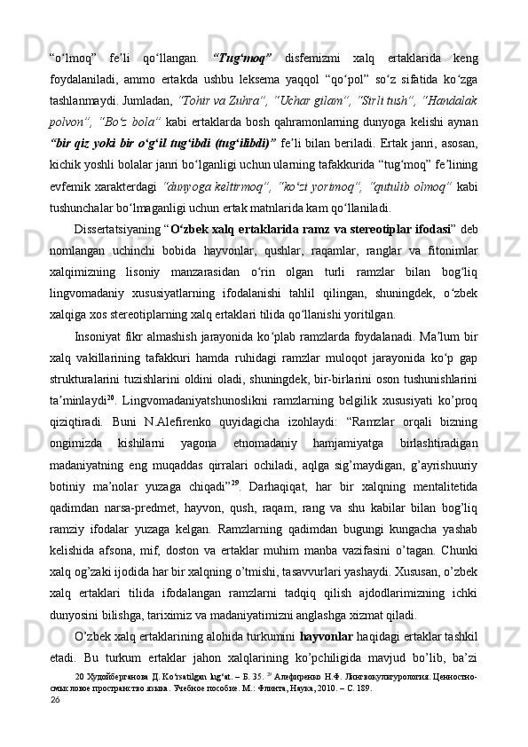 “o lmoq”   fe li   qo llangan.  ʻ ʼ ʻ “Tug moq”	ʻ   disfemizmi   xalq   ertaklarida   keng
foydalaniladi,   ammo   ertakda   ushbu   leksema   yaqqol   “qo pol”   so z   sifatida   ko zga	
ʻ ʻ ʻ
tashlanmaydi. Jumladan,  “Tohir va Zuhra”, “Uchar gilam”, “Sirli tush”, “Handalak
polvon”,   “Bo z   bola”	
ʻ   kabi   ertaklarda   bosh   qahramonlarning   dunyoga   kelishi   aynan
“bir  qiz  yoki  bir  o g il   tug ibdi  (tug ilibdi)”	
ʻ ʻ ʻ ʻ   fe li   bilan beriladi.  Ertak janri, asosan,	ʼ
kichik yoshli bolalar janri bo lganligi uchun ularning tafakkurida “tug moq” fe lining	
ʻ ʻ ʼ
evfemik xarakterdagi   “dunyoga keltirmoq”, “ko zi  yorimoq”, “qutulib olmoq”	
ʻ   kabi
tushunchalar bo lmaganligi uchun ertak matnlarida kam qo llaniladi. 	
ʻ ʻ
Dissertatsiyaning “ O zbek xalq ertaklarida ramz va stereotiplar ifodasi	
ʻ ” deb
nomlangan   uchinchi   bobida   hayvonlar,   qushlar,   raqamlar,   ranglar   va   fitonimlar
xalqimizning   lisoniy   manzarasidan   o rin   olgan   turli   ramzlar   bilan   bog liq	
ʻ ʻ
lingvomadaniy   xususiyatlarning   ifodalanishi   tahlil   qilingan,   shuningdek,   o zbek	
ʻ
xalqiga xos stereotiplarning xalq ertaklari tilida qo llanishi yoritilgan. 	
ʻ
Insoniyat  fikr  almashish  jarayonida ko plab ramzlarda foydalanadi. Ma lum bir	
ʻ ʼ
xalq   vakillarining   tafakkuri   hamda   ruhidagi   ramzlar   muloqot   jarayonida   ko p   gap	
ʻ
strukturalarini tuzishlarini oldini oladi, shuningdek, bir-birlarini oson tushunishlarini
ta minlaydi	
ʼ 20
.   Lingvomadaniyatshunoslikni   ramzlarning   belgilik   xususiyati   ko’proq
qiziqtiradi.   Buni   N.Alefirenko   quyidagicha   izohlaydi:   “Ramzlar   orqali   bizning
ongimizda   kishilarni   yagona   etnomadaniy   hamjamiyatga   birlashtiradigan
madaniyatning   eng   muqaddas   qirralari   ochiladi,   aqlga   sig’maydigan,   g’ayrishuuriy
botiniy   ma’nolar   yuzaga   chiqadi” 29
.   Darhaqiqat,   har   bir   xalqning   mentalitetida
qadimdan   narsa-predmet,   hayvon,   qush,   raqam,   rang   va   shu   kabilar   bilan   bog’liq
ramziy   ifodalar   yuzaga   kelgan.   Ramzlarning   qadimdan   bugungi   kungacha   yashab
kelishida   afsona,   mif,   doston   va   ertaklar   muhim   manba   vazifasini   o’tagan.   Chunki
xalq og’zaki ijodida har bir xalqning o’tmishi, tasavvurlari yashaydi. Xususan, o’zbek
xalq   ertaklari   tilida   ifodalangan   ramzlarni   tadqiq   qilish   ajdodlarimizning   ichki
dunyosini bilishga, tariximiz va madaniyatimizni anglashga xizmat qiladi. 
O’zbek xalq ertaklarining alohida turkumini  hayvonlar  haqidagi ertaklar tashkil
etadi.   Bu   turkum   ertaklar   jahon   xalqlarining   ko’pchiligida   mavjud   bo’lib,   ba’zi
20   Худойберганова   Д . Ko‘rsatilgan lug‘at. –   Б . 35.   29
  Алефиренко Н.Ф. Лингвокультурология. Ценностно-
смысловое пространство языка. Учебное пособие. М.: Флинта, Наука, 2010. – C. 189. 
26  
  