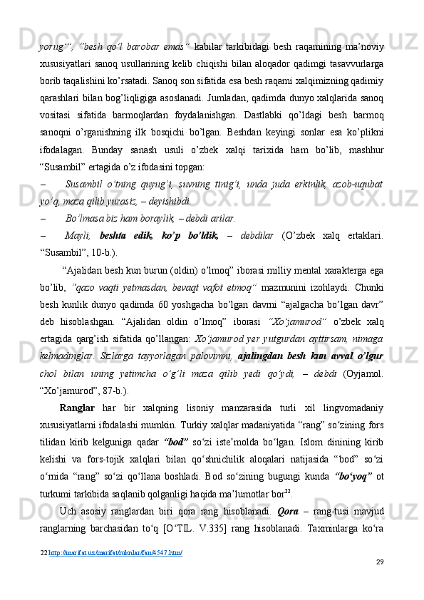 yorug’”,   “besh   qo’l   barobar   emas”   kabilar   tarkibidagi   besh   raqamining   ma’noviy
xususiyatlari   sanoq   usullarining   kelib   chiqishi   bilan   aloqador   qadimgi   tasavvurlarga
borib taqalishini ko’rsatadi. Sanoq son sifatida esa besh raqami xalqimizning qadimiy
qarashlari bilan bog’liqligiga asoslanadi. Jumladan, qadimda dunyo xalqlarida sanoq
vositasi   sifatida   barmoqlardan   foydalanishgan.   Dastlabki   qo’ldagi   besh   barmoq
sanoqni   o’rganishning   ilk   bosqichi   bo’lgan.   Beshdan   keyingi   sonlar   esa   ko’plikni
ifodalagan.   Bunday   sanash   usuli   o’zbek   xalqi   tarixida   ham   bo’lib,   mashhur
“Susambil” ertagida o’z ifodasini topgan: 
– Susambil   o’tning   quyug’i,   suvning   tinig’i,   unda   juda   erkinlik,   azob-uqubat
yo’q, maza qilib yurasiz,  –  deyishibdi. 
– Bo’lmasa biz ham boraylik,  –  debdi arilar. 
– Mayli,   beshta   edik,   ko’p   bo’ldik,   –   debdilar   (O’zbek   xalq   ertaklari.
“Susambil”, 10-b.). 
  “Ajalidan besh kun burun (oldin) o’lmoq” iborasi milliy mental xarakterga ega
bo’lib,   “qazo   vaqti   yetmasdan,   bevaqt   vafot   etmoq”   mazmunini   izohlaydi.   Chunki
besh   kunlik   dunyo   qadimda   60   yoshgacha   bo’lgan   davrni   “ajalgacha   bo’lgan   davr”
deb   hisoblashgan.   “Ajalidan   oldin   o’lmoq”   iborasi   “Xo’jamurod”   o’zbek   xalq
ertagida   qarg’ish   sifatida   qo’llangan:   Xo’jamurod   yer   yutgurdan   ayttirsam,   nimaga
kelmadinglar.   Sizlarga   tayyorlagan   palovimni,   ajalingdan   besh   kun   avval   o’lgur
chol   bilan   uning   yetimcha   o’g’li   maza   qilib   yedi   qo’ydi,   –   debdi   (Oyjamol.
“Xo’jamurod”, 87-b.). 
Ranglar   har   bir   xalqning   lisoniy   manzarasida   turli   xil   lingvomadaniy
xususiyatlarni ifodalashi mumkin.   Turkiy xalqlar madaniyatida “rang” so zining forsʻ
tilidan   kirib   kelguniga   qadar   “bod”   so zi   iste molda   bo lgan.   Islom   dinining   kirib	
ʻ ʼ ʻ
kelishi   va   fors-tojik   xalqlari   bilan   qo shnichilik   aloqalari   natijasida   “bod”   so zi
ʻ ʻ
o rnida   “rang”   so zi   qo llana   boshladi.   Bod   so zining   bugungi   kunda  	
ʻ ʻ ʻ ʻ “bo yoq”	ʻ   ot
turkumi tarkibida saqlanib qolganligi haqida ma lumotlar bor	
ʼ 22
. 
Uch   asosiy   ranglardan   biri   qora   rang   hisoblanadi.   Qora   –   rang-tusi   mavjud
ranglarning   barchasidan   to q   [O TIL.   V.335]   rang   hisoblanadi.   Taxminlarga   ko ra	
ʻ ʻ ʻ
22   http://marifat.uz/marifat/ruknlar/fan/4547.htm/  
29 