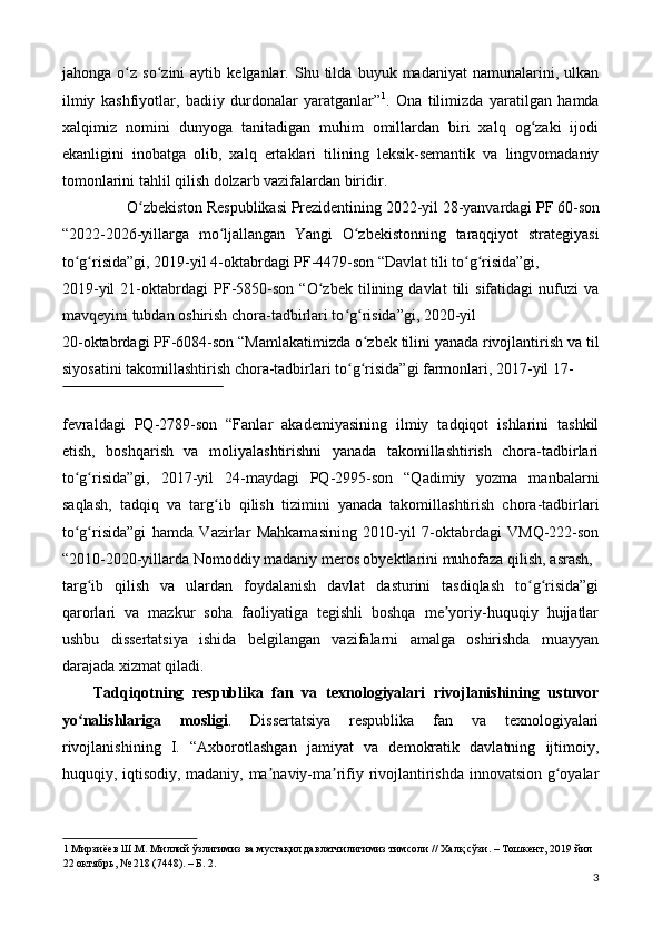 jahonga   o z   so zini   aytib   kelganlar.  Shu   tilda   buyuk   madaniyat   namunalarini,   ulkanʻ ʻ
ilmiy   kashfiyotlar,   badiiy   durdonalar   yaratganlar” 1
.   Ona   tilimizda   yaratilgan   hamda
xalqimiz   nomini   dunyoga   tanitadigan   muhim   omillardan   biri   xalq   og zaki   ijodi	
ʻ
ekanligini   inobatga   olib,   xalq   ertaklari   tilining   leksik-semantik   va   lingvomadaniy
tomonlarini tahlil qilish dolzarb vazifalardan biridir. 
O zbekiston Respublikasi Prezidentining 2022-yil 28-yanvardagi PF 60-son 	
ʻ
“2022-2026-yillarga   mo ljallangan   Yangi   O zbekistonning   taraqqiyot   strategiyasi	
ʻ ʻ
to g risida”gi, 2019-yil 4-oktabrdagi PF-4479-son “Davlat tili to g risida”gi, 	
ʻ ʻ ʻ ʻ
2019-yil   21-oktabrdagi   PF-5850-son   “O zbek   tilining   davlat   tili   sifatidagi   nufuzi   va	
ʻ
mavqeyini tubdan oshirish chora-tadbirlari to g risida”gi, 2020-yil 	
ʻ ʻ
20-oktabrdagi PF-6084-son “Mamlakatimizda o zbek tilini yanada rivojlantirish va til	
ʻ
siyosatini takomillashtirish chora-tadbirlari to g risida”gi farmonlari, 2017-yil 17-	
ʻ ʻ
 
fevraldagi   PQ-2789-son   “Fanlar   akademiyasining   ilmiy   tadqiqot   ishlarini   tashkil
etish,   boshqarish   va   moliyalashtirishni   yanada   takomillashtirish   chora-tadbirlari
to g risida”gi,   2017-yil   24-maydagi   PQ-2995-son   “Qadimiy   yozma   manbalarni	
ʻ ʻ
saqlash,   tadqiq   va   targ ib   qilish   tizimini   yanada   takomillashtirish   chora-tadbirlari	
ʻ
to g risida”gi   hamda   Vazirlar   Mahkamasining   2010-yil   7-oktabrdagi   VMQ-222-son	
ʻ ʻ
“2010-2020-yillarda Nomoddiy madaniy meros obyektlarini muhofaza qilish, asrash, 
targ ib   qilish   va   ulardan   foydalanish   davlat   dasturini   tasdiqlash   to g risida”gi	
ʻ ʻ ʻ
qarorlari   va   mazkur   soha   faoliyatiga   tegishli   boshqa   me yoriy-huquqiy   hujjatlar	
ʼ
ushbu   dissertatsiya   ishida   belgilangan   vazifalarni   amalga   oshirishda   muayyan
darajada xizmat qiladi. 
Tadqiqotning   respublika   fan   va   texnologiyalari   rivojlanishining   ustuvor
yo nalishlariga   mosligi	
ʻ .   Dissertatsiya   respublika   fan   va   texnologiyalari
rivojlanishining   I.   “Axborotlashgan   jamiyat   va   demokratik   davlatning   ijtimoiy,
huquqiy, iqtisodiy, madaniy, ma naviy-ma rifiy rivojlantirishda innovatsion g oyalar	
ʼ ʼ ʻ
1  Мирзиёев Ш.М. Миллий ўзлигимиз ва мустақил давлатчилигимиз тимсоли // Халқ сўзи. – Тошкент, 2019 йил 
22 октябрь, № 218 (7448). – Б. 2. 
3