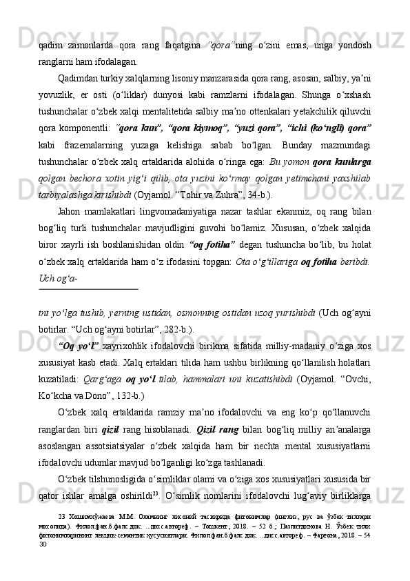 qadim   zamonlarda   qora   rang   faqatgina   “qora” ning   o zini   emas,   unga   yondoshʻ
ranglarni ham ifodalagan. 
Qadimdan turkiy xalqlarning lisoniy manzarasida qora rang, asosan, salbiy, ya ni	
ʼ
yovuzlik,   е r   osti   (o liklar)   dunyosi   kabi   ramzlarni   ifodalagan.   Shunga   o xshash	
ʻ ʻ
tushunchalar o zbek xalqi mentalitetida salbiy ma no ottenkalari y	
ʻ ʼ е takchilik qiluvchi
qora   komponentli:   “ qora  kun”,  “qora  kiymoq”,  “yuzi   qora”,  “ichi  (ko ngli)   qora”	
ʻ
kabi   frazemalarning   yuzaga   kelishiga   sabab   bo lgan.   Bunday   mazmundagi	
ʻ
tushunchalar   o zbek   xalq   ertaklarida   alohida   o ringa   ega:  	
ʻ ʻ Bu   yomon   qora   kunlarga
qolgan   bechora   xotin   yig i   qilib,   ota   yuzini   ko rmay   qolgan   y	
ʻ ʻ е timchani   yaxshilab
tarbiyalashga kirishibdi  (Oyjamol. “Tohir va Zuhra”, 34-b.). 
Jahon   mamlakatlari   lingvomadaniyatiga   nazar   tashlar   ekanmiz,   oq   rang   bilan
bog liq   turli   tushunchalar   mavjudligini   guvohi   bo lamiz.   Xususan,   o zbek   xalqida	
ʻ ʻ ʻ
biror   xayrli   ish   boshlanishidan   oldin   “oq   fotiha”   degan   tushuncha   bo lib,   bu   holat	
ʻ
o zbek xalq ertaklarida ham o z ifodasini topgan:  	
ʻ ʻ Ota o g illariga  	ʻ ʻ oq fotiha   beribdi.
Uch og a-	
ʻ
 
ini   yo lga  tushib,   y
ʻ е rning   ustidan,   osmonning   ostidan  uzoq   yurishibdi   (Uch   og ayni	ʻ
botirlar. “Uch og ayni botirlar”, 282-b.). 	
ʻ
“Oq   yo l”	
ʻ   xayrixohlik   ifodalovchi   birikma   sifatida   milliy-madaniy   o ziga   xos	ʻ
xususiyat  kasb etadi. Xalq ertaklari tilida ham ushbu birlikning qo llanilish holatlari	
ʻ
kuzatiladi:   Qarg aga  	
ʻ oq   yo l	ʻ   tilab,   hammalari   uni   kuzatishibdi   (Oyjamol.   “Ovchi,
Ko kcha va Dono”, 132-b.) 	
ʻ
O zbek   xalq   ertaklarida   ramziy   ma no   ifodalovchi   va   eng   ko p   qo llanuvchi	
ʻ ʼ ʻ ʻ
ranglardan   biri   qizil   rang   hisoblanadi.   Qizil   rang   bilan   bog liq   milliy   an analarga	
ʻ ʼ
asoslangan   assotsiatsiyalar   o zbek   xalqida   ham   bir   nechta   mental   xususiyatlarni	
ʻ
ifodalovchi udumlar mavjud bo lganligi ko zga tashlanadi. 
ʻ ʻ
O zbek tilshunosligida o simliklar olami va o ziga xos xususiyatlari xususida bir	
ʻ ʻ ʻ
qator   ishlar   amalga   oshirildi 23
.   O simlik   nomlarini   ifodalovchi   lug aviy   birliklarga	
ʻ ʻ
23   Хошимхўжаева   М.М.   Оламнинг   лисоний   тасвирида   фитонимлар   (инглиз,   рус   ва   ўзбек   тиллари
мисолида).   Филол.фан.б.фалс.док.   ...дисс.автореф.   –   Тошкент,   2018.   –   52   б.;   Пазлитдинова   Н.   Ўзбек   тили
фитонимларининг лекцик-семантик хусусиятлари. Филол.фан.б.фалс.док. ...дисс.автореф. – Фарғона, 2018. – 54
30  
  