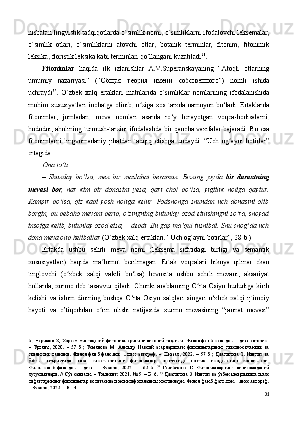 nisbatan lingvistik tadqiqotlarda o simlik nomi, o simliklarni ifodalovchi leksemalar,ʻ ʻ
o simlik   otlari,   o simliklarni   atovchi   otlar,   botanik   terminlar,   fitonim,   fitonimik	
ʻ ʻ
leksika, floristik leksika kabi terminlari qo llangani kuzatiladi	
ʻ 34
. 
Fitonimlar   haqida   ilk   izlanishlar   A.V.Superanskayaning   “Atoqli   otlarning
umumiy   nazariyasi”   (“ Общая   теория   имени   собственного ”)   nomli   ishida
uchraydi 35
.   O zbek   xalq   ertaklari   matnlarida   o simliklar   nomlarining   ifodalanishida	
ʻ ʻ
muhim   xususiyatlari  inobatga  olinib,  o ziga  xos  tarzda  namoyon  bo ladi.  Ertaklarda	
ʻ ʻ
fitonimlar,   jumladan,   meva   nomlari   asarda   ro y   berayotgan   voqea-hodisalarni,	
ʻ
hududni, aholining turmush-tarzini ifodalashda bir qancha vazifalar bajaradi. Bu esa
fitonimlarni   lingvomadaniy   jihatdan   tadqiq   etishga   undaydi.   “Uch   og ayni   botirlar”	
ʻ
ertagida: 
Ona to ti: 	
ʻ
–   Shunday   bo lsa,   men   bir   maslahat   beraman.   Bizning   joyda  	
ʻ bir   daraxtning
mevasi   bor,   har   kim   bir   donasini   y е sa,   qari   chol   bo lsa,   yigitlik   holiga   qaytur.	
ʻ
Kampir   bo lsa,   qiz   kabi   yosh   holiga   kelur.   Podshohga   shundan   uch   donasini   olib	
ʻ
borgin, bu bebaho mevani berib, o zingning butunlay ozod etilishingni so ra, shoyad	
ʻ ʻ
insofga kelib, butunlay ozod etsa,  –  debdi. Bu gap ma qul tushibdi. Shu chog da uch	
ʼ ʻ
dona meva olib kelibdilar  (O zbek xalq ertaklari. “Uch og ayni botirlar”, 28-b.). 	
ʻ ʻ
Ertakda   ushbu   sehrli   meva   nomi   (leksema   sifatidagi   birligi   va   semantik
xususiyatlari)   haqida   ma lumot   berilmagan.   Ertak   voqealari   hikoya   qilinar   ekan	
ʼ
tinglovchi   (o zbek   xalqi   vakili   bo lsa)   bevosita   ushbu   sehrli   mevani,   aksariyat	
ʻ ʻ
hollarda, xurmo deb tasavvur qiladi. Chunki arablarning O rta Osiyo hududiga kirib	
ʻ
kelishi   va   islom   dinining   boshqa   O rta   Osiyo   xalqlari   singari   o zbek   xalqi   ijtimoiy	
ʻ ʻ
hayoti   va   e tiqodidan   o rin   olishi   natijasida   xurmo   mevasining   “jannat   mevasi”	
ʼ ʻ
б.; Наримов Ҳ. Хоразм минтақавий фитонимларининг лисоний таҳлили. Филол.фан.б.фалс.док. ...дисс.автореф.
–   Урганч,   2020.   –   57   б.;   Усманова   М.   Алишер   Навоий   асарларидаги   фитонимларнинг   лекcик-семантик   ва
стилистик   тадқиқи.   Филол.фан.б.фалс.док.   ...дисс.автореф.   –   Жиззах,   2022.   –   57   б.;   Джалилова   З.   Инглиз   ва
ўзбек   шеъриятида   шахс   сифатларининг   фитонимлар   воситасида   поэтик   ифодаланиш   хосликлари.
Филол.фан.б.фалс.док.   ...дисс.   –   Бухоро,   2022.   –   162   б.   34
  Газибекова   С.   Фитонимларнинг   лингвомаданий
хусусиятлари. // Сўз санъати. – Тошкент: 2021. № 5. – Б. 6.   35
  Джалилова З. Инглиз ва ўзбек шеъриятида шахс
сифатларининг фитонимлар воситасида поэтик ифодаланиш хосликлари. Филол.фан.б.фалс.док. ...дисс.автореф.
– Бухоро, 2022. – Б. 14. 
31 