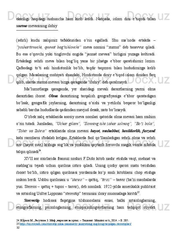 ekanligi   haqidagi   tushuncha   ham   kirib   keldi.   Natijada,   islom   dini   e tiqodi   bilanʼ
xurmo  mevasining ilohiy 
 
(sehrli)   kuchi   xalqimiz   tafakkuridan   o rin   egalladi.   Shu   ma noda   ertakda   –	
ʻ ʼ
“yoshartiruvchi,   quvvat   bag ishlovchi”	
ʻ   meva   nomini   “xurmo”   deb   tasavvur   qiladi.
Bu   esa   o quvchi   yoki   tinglovchi   ongida   “jannat   mevasi”   birligini   yuzaga   keltiradi.	
ʻ
Ertakdagi   sehrli   meva   bilan   bog liq   yana   bir   jihatga   e tibor   qaratishimiz   lozim.	
ʻ ʼ
Qafasdagi   to ti   asli   hindistonlik   bo lib,   taqdir   taqozosi   bilan   hududimizga   kelib	
ʻ ʻ
qolgan. Masalaning mohiyati shundaki, Hindistonda diniy e tiqod islom dinidan farq	
ʼ
qilib, ularda xurmo mevasi bizga qaraganda “ilohiy” deb qaralmaydi. 
Ma lumotlarga   qaraganda,   y	
ʼ е r   sharidagi   mevali   daraxtlarning   yarmi   olma
daraxtidan   iborat.   Olma   daraxtining   tarqalish   geografiyasiga   e tibor   qaratadigan	
ʼ
bo lsak,   geografik   joylarning,   daraxtning   o sishi   va   y	
ʻ ʻ е tilishi   beqaror   bo lganligi	ʻ
sababli barcha hududlarda qadimdan mavjud desak, xato bo lmaydi. 	
ʻ
O zbek xalq ertaklarida asosiy meva nomlari qatorida olma mevasi ham muhim	
ʻ
o rin tutadi. Jumladan,  	
ʻ “Uchar gilam”, “Ilonning ishi zahar solmoq”, “Bo z bola”,	ʻ
“Tohir   va   Zuhra”   ertaklarida   olma   mevasi   hayot,   muhabbat,   hosildorlik,   farzand
kabi   ramzlarni  ifodalab  kelgan.  Ertaklarda  faol   qo llaniladigan   sehrli   olma  va  sehrli	
ʻ
suv (hayot suvi) kishiga sog lik va yoshlikni qaytarib beruvchi magik vosita sifatida	
ʻ
talqin qilinadi 24
. 
XVII   asr  oxirlarida  fransuz   noshiri  F.Dido kitob  nashr  etishda   vaqt, mehnat   va
mablag ni   tejash   uchun   qurilma   ixtiro   qiladi.   Uning   ijodiy   qarori   matn   terishdan	
ʻ
iborat   bo lib,   ixtiro   qilgan   qurilmasi   yordamida   ko p   sonli   kitoblarni   chop   etishga	
ʻ ʻ
imkon berdi. Ushbu qurilmani u  “stereo”  – qattiq,  “tiroz”  – tasvir (ba zi manbalarda	
ʼ
yun. Stereos – qattiq + tupos – tasvir), deb nomladi. 1922-yilda amerikalik publitsist
va sotsiolog Uolter Lippman “stereotip” terminini ilmiy muomalaga kiritdi 25
. 
Stereotip   hodisasi   faqatgina   tilshunoslarni   emas,   balki   sotsiologlarning,
etnograflarning,   psixologlarning,   etnopsixolingvistlarning   ham   tadqiqot   obyekti
24  Жўраев М., Расулова 3. Миф, маросим ва эртак. – Тошкент: Mumtoz so z, 2014. – Б. 205. 	
ʻ
25   https://uz.everaoh.com/stereotip    -   nima    -   zamonaviy    -   jamiyatning    -   eng    -   keng    -   tarqalgan    -   stereotiplari/     
32  
  